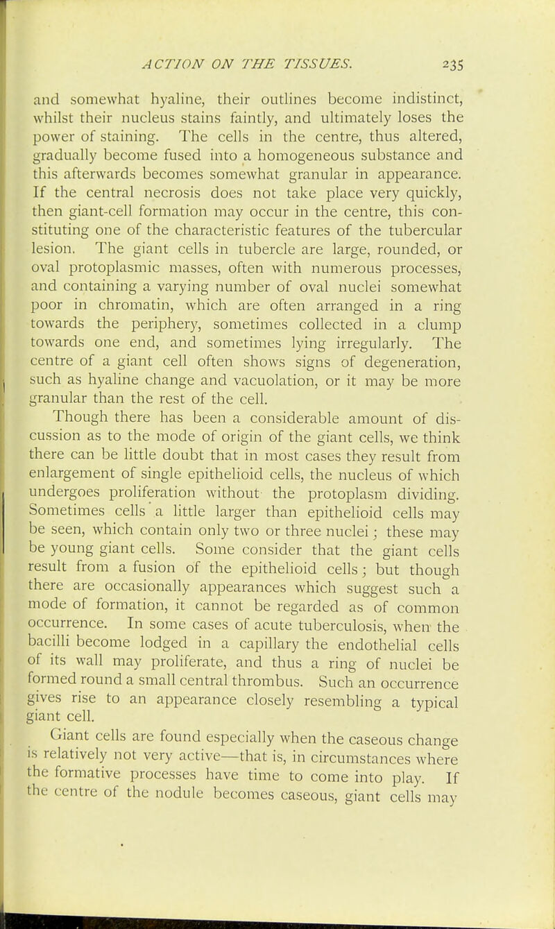 and somewhat hyaline, their outlines become indistinct, whilst their nucleus stains faintly, and ultimately loses the power of staining. The cells in the centre, thus altered, gradually become fused into a homogeneous substance and this afterwards becomes somewhat granular in appearance. If the central necrosis does not take place very quickly, then giant-cell formation may occur in the centre, this con- stituting one of the characteristic features of the tubercular lesion. The giant cells in tubercle are large, rounded, or oval protoplasmic masses, often with numerous processes, and containing a varying number of oval nuclei somewhat poor in chromatin, which are often arranged in a ring towards the periphery, sometimes collected in a clump towards one end, and sometimes lying irregularly. The centre of a giant cell often shows signs of degeneration, such as hyaline change and vacuolation, or it may be more granular than the rest of the cell. Though there has been a considerable amount of dis- cussion as to the mode of origin of the giant cells, we think there can be little doubt that in most cases they result from enlargement of single epithelioid cells, the nucleus of which undergoes proliferation without- the protoplasm dividing. Sometimes cells a little larger than epithelioid cells may be seen, which contain only two or three nuclei; these may be young giant cells. Some consider that the giant cells result from a fusion of the epithelioid cells; but though there are occasionally appearances which suggest such a mode of formation, it cannot be regarded as of common occurrence. In some cases of acute tuberculosis, when the bacilli become lodged in a capillary the endothelial cells of its wall may proliferate, and thus a ring of nuclei be formed round a small central thrombus. Such an occurrence gives rise to an appearance closely resembling a typical giant cell. Giant cells are found especially when the caseous change is relatively not very active—that is, in circumstances where the formative processes have time to come into play. If the centre of the nodule becomes caseous, giant cells may