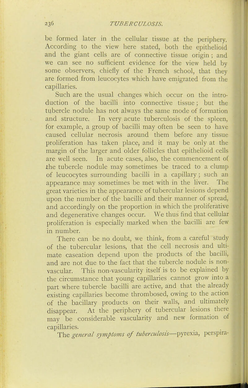 be formed later in the cellular tissue at the periphery. According to the view here stated, both the epithelioid and the giant cells are of connective tissue origin ; and we can see no sufficient evidence for the view held by some observers, chiefly of the French school, that they are formed from leucocytes which have emigrated from the capillaries. Such are the usual changes which occur on the intro- duction of the bacilli into connective tissue; but the tubercle nodule has not always the same mode of formation and structure. In very acute tuberculosis of the spleen, for example, a group of bacilli may often be seen to have caused cellular necrosis around them before any tissue proliferation has taken place, and it may be only at the margin of the larger and older follicles that epithelioid cells are well seen. In acute cases, also, the commencement of the tubercle nodule may sometimes be traced to a clump of leucocytes surrounding bacilli in a capillary; such an appearance may sometimes be met with in the liver. The great varieties in the appearance of tubercular lesions depend upon the number of the bacilli and their manner of spread, and accordingly on the proportion in which the proliferative and degenerative changes occur. We thus find that cellular proliferation is especially marked when the bacilli are few in number. There can be no doubt, we think, from a careful study of the tubercular lesions, that the cell necrosis and ulti- mate caseation depend upon the products of the bacilli, and are not due to the fact that the tubercle nodule is non- vascular. This non-vascularity itself is to be explained by the circumstance that young capillaries cannot grow into a part where tubercle bacilli are active, and that the already existing capillaries become thrombosed, owing to the action of the bacillary products on their walls, and ultimately disappear. At the periphery of tubercular lesions there may be considerable vascularity and new formation of capillaries. The general symptoms of tuberculosis—pyrexia, perspira-