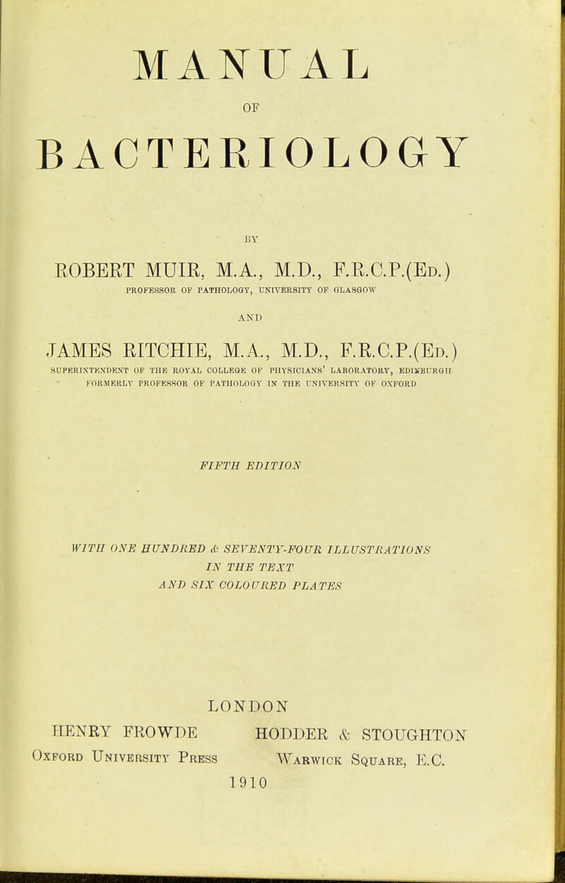 MANUAL OF BACTERIOLOGY JiY ROBERT MUIR, MA., M.D., F.R.C.P.(Ed.) PROFESSOR OF PATHOLOGY, UNIVERSITT OF GLASGOW AND JAMES RITCHIE, MA., M.D., F.R.C.P.(Ed.) SUPKRIXTKXnKN'T OF THE ROYAL COLLEGE OF PHYSICIANS' LABORATORY, EDlKBrRGH FORMERLY PROFESSOR OF PATHOLOGY IX THE I'NIVERSITY OF OXFORD FIFTH EDITION WITH ONE HUNDRED & SEVENTY-FOUR ILLUSTRATIONS IN TEE TEXT AND SIX COLOURED PLATES LONDON HENRY FROWDE HODDER cK.- STOUGHTON Oxford University Press Warwick Square, E.G. 1910