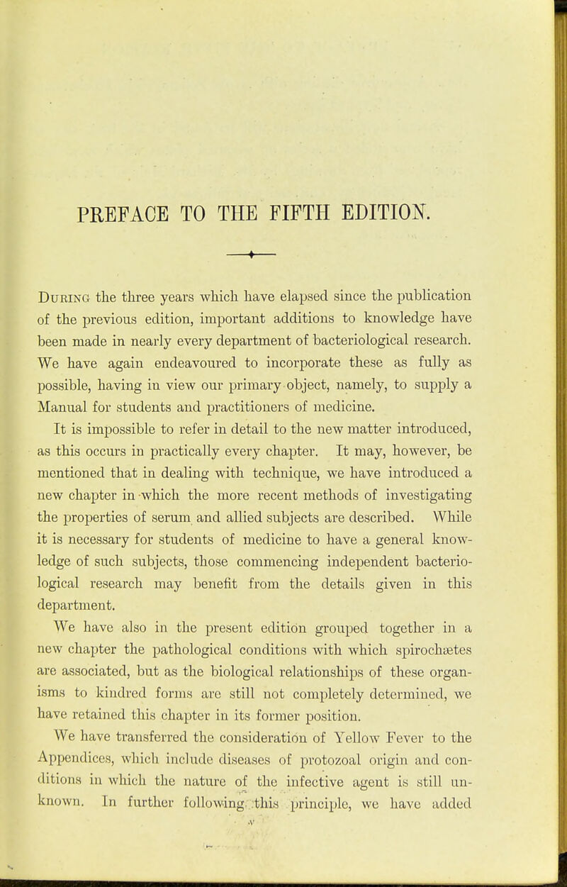 —♦— During the three years which have elapsed since the pubHcation of the previous edition, important additions to knowledge have been made in nearly every department of bacteriological research. We have again endeavoured to incorporate these as fully as possible, having in view our primary object, namely, to supply a Manual for students and practitioners of medicine. It is impossible to refer in detail to the new matter introduced, as this occurs in practically every chapter. It may, however, be mentioned that in dealing with technique, we have introduced a new chapter in which the more recent methods of investigating the properties of serum and allied subjects are described. While it is necessary for students of medicine to have a general know- ledge of such subjects, those commencing independent bacterio- logical research may benefit from the details given in this department. We have also in the present edition grouped together in a new chapter the pathological conditions with which spirochiBtes are associated, but as the biological relationships of these organ- isms to kindred forms are still not completely determined, we have retained this chapter in its former position. We have transferred the consideration of Yellow Fever to the Appendices, which include diseases of protozoal origin and con- ditions in which the nature of the infective agent is still un- known. In further following. :this principle, we have added