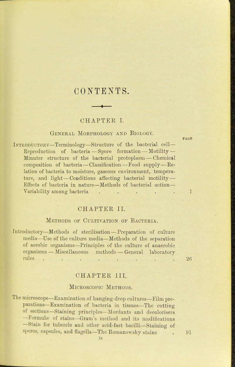 CONTENTS. —♦— CHAPTER I. General Morphology and Biology. PAGE Intuoductory—Terminology—Structure of the bacterial cell— Reproduction of bacteria — Spore formation — Motility — Minuter structure of the bacterial protoplasm — Chemical composition of bacteria—Classiiication — Food supply—Re- lation of bacteria to moisture, gaseous environment, tempera- ture, and light—Conditions affecting bacterial motility — Effects of bacteria in nature—Methods of bacterial action— Variability among bacteria ..... 1 CHAPTER II. Methods op Cultivation of Bacteria. Introductory—Methods of sterilisation — Preparation of culture media—Use of the culture media—Methods of the separation of aerobic organisms—Principles of the culture of anaerobic organisms — Miscellaneous methods — General laboratory I'ules ........ 26 CHAPTER III. Microscopic Methods. The microscope—Examination of hanging-drop cultures—Film pre- parations—Examination of bacteria in tissues—The cutting of sections—Staining principles—Mordants and decolorisers —Formula; of stains—Gram's method and its modifications —Stain for tubercle and other acid-fast bacilli—Staining of spores, capsules, and flagclla—The Romanowsky stains . 91