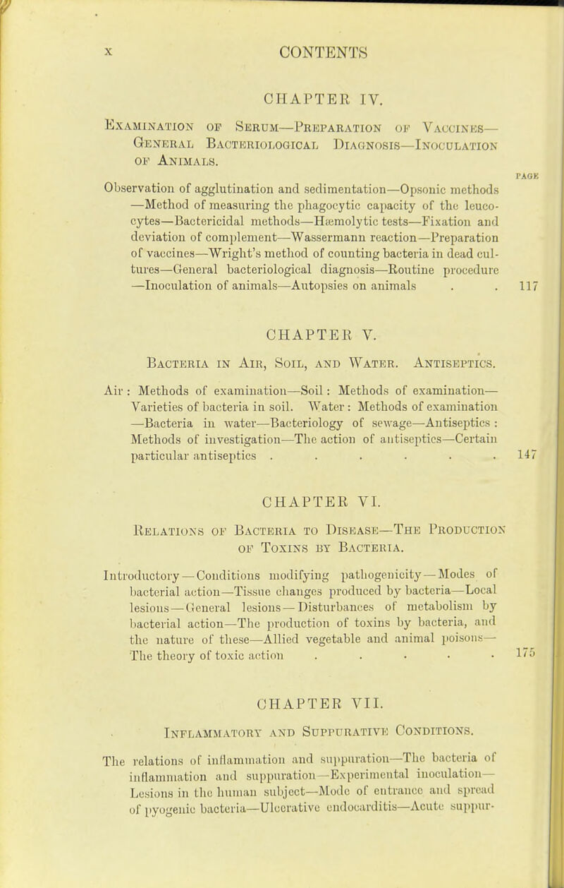 CHAPTER IV. Examination of Seeum—Preparation of Vaccines— General Bactkrioloqical Diagnosis—Inocdlation OF Animals. rAOK Observation of agglutination and sedimentation—Opsonic methods —Method of measuring the phagocytic capacity of the leuco- cytes—Bactericidal methods—Htemolytic tests—Fixation and deviation of com])lement—Wassermann reaction—Preparation of vaccines—Wright's method of counting bacteria in dead cul- tures—General bacteriological diagnosis—Routine procedure —Inoculation of animals—Axitopsies on animals . . 117 CHAPTER V. Bacteria in Air, Soil, and Water. Antiseptics. Air: Methods of examination—Soil: Methods of examination— Varieties of bacteria in soil. AVater: Methods of examination —Bacteria iu water—Bacteriology of sewage—Antiseptics : Methods of investigation—The action of antiseptics—Certain particular antiseptics ...... 147 CHAPTER VI. Relations of Bacteria to Disicase—The Production OF Toxins by Bacteria. Introductory — Conditions modifying pathogenicity— Modes of bacterial action—Tissue clianges produced by bacteria—Local lesions — General lesions—Disturbances of metabolism by l)acterial action—The production of toxins by bacteria, and the nature of these—Allied vegetable and animal poisons— The theory of toxic action . . . • • CHAPTER VII. Inflammatory and Suppurative Conditions. The relations of inllammation and suiipuration—The bacteria of inflammation and suppuration—Experimental inoculation- Lesions in the human subject—Mode of entrance and spread of pyogenic bacteria—Ulcerative endocarditis—Acute suppur-