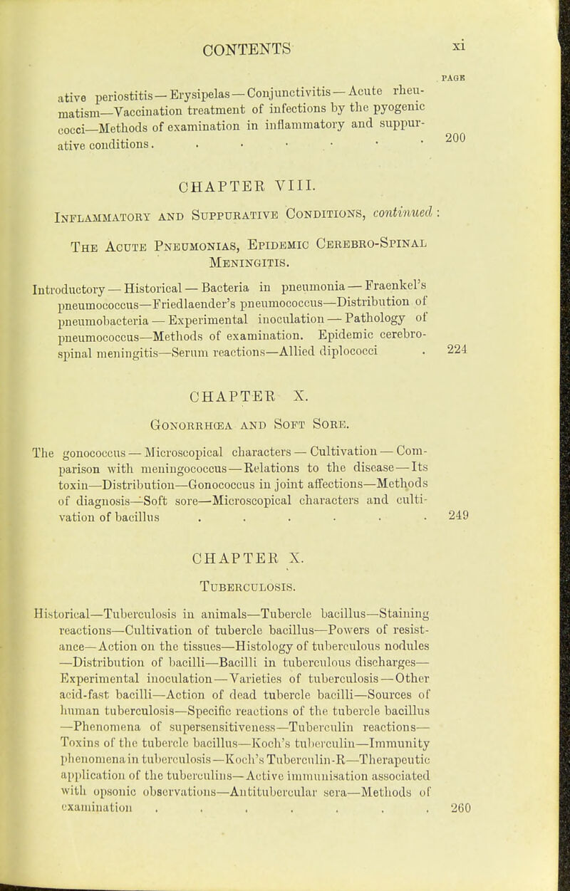 . PAGE ative periostitis-Erysipelas—Conjunctivitis-Acute rheu- matism—Vaccination treatment of infections by the pyogenic cocci—Methods of examination in inflammatory and suppur- ative conditions, . • • .  ' ' ^'^^ CHAPTER VIII. Inflammatory and Suppurative Conditions, continued: The Acute Pneumonias, Epidemic Cerebro-Spinal Meningitis. Introductory — Historical — Bacteria in pneumonia — Fraenkel's pneumococcus—Friedlaender's pneumococcus—Distribution of pneumobacteria — Experimental inoculation — Pathology of pneumococcus—Methods of examination. Epidemic cerebro- spinal meningitis—Serum reactions—Allied diplococci CHAPTER X. Gonorrhoea and Soft Sore. The gonococcus — Microscopical characters — Cultivation — Com- parison with meningococcus — Relations to the disease—Its toxin—Distribution—Gonococcus in joint affections—Methods of diagnosis—Soft sore—Microscopical characters and culti- vation of bacillus ...... 249 CHAPTER X. Tuberculosis. Historical—Tuberculosis in animals—Tubercle bacillus—Staining reactions—Cultivation of tubercle bacillus—Powers of resist- ance—Action on the tissues—Histology of tuberculous nodules —Distribution of iDacilli—Bacilli in tuberculous discharges— Experimental inoculation—Varieties of tuberculosis — Other acid-fast bacilli—Action of dead tubercle bacilli—Sources of liunian tuberculosis—Specific reactions of the tubercle bacillus —Phenomena of supersensitiveuess—Tuberculin reactions— Toxins of tlic tubercle bacillus—Koch's tuberculin—Immunity lilienomena in tuberculosis—Koch's Tuberculin-R—Therapeutic application of the tuberculins—Active immunisation associated with opsonic observations—Antitubcrcular sera—Methods of examination ....... 260