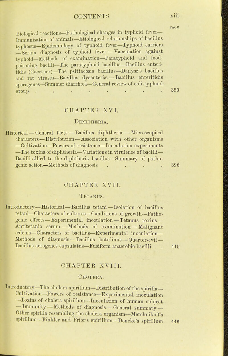 PAQB niological reactions—Pathological changes in typhoid fever— Innnunisation of animals—Etiological relationships of bacillus typhosus—Epidemiology of typhoid fever—Typhoid carriers Serum diagnosis of typhoid fever — Vaccination against typhoid—Methods of examination—Paratyphoid and food- poisoning bacilli—The paratyphoid bacillus—Bacillus enteri- tidis (Gaertner)—The psittacosis bacillus—Danysz's bacillus and rat viruses—Bacillus dysenterife — Bacillus enteritidis sporogenes—Summer diarrhcea—General review of coli-typhoid group ........ 350 CHAPTER XVI. Diphtheria. Historical — General facts — Bacillus diphtherire — Microscopical characters—Distribution—Association with other organisms —Cultivation—Powers of resistance—Inoculation experiments —The toxins of diphtheria—Variations in virulence of bacilli— Bacilli allied to the diphtheria bacillus—Summary of patho- genic action—Methods of diagnosis .... 396 CHAPTER XVII. Tetanus. Introductory—Historical—Bacillus tctani — Isolation of bacillus tetani—Characters of cultures—Conditions of growth—Patho- genic effects—Experimental inoculation—Tetanus toxins — Antitetanic serum — Methods of examination — Malignant redema—Characters of bacillus—Experimental inoculation— Methods of diagnosis — Bacillus botulinus — Quarter-evil — Bacillus aerogenes capsulatus—Fusiform anaerobic bacilli . 415 CHAPTER XVIII. Cholbra. Introductory—The cholera spirillum—Distribution of the spirilla- Cultivation—Powers of resistance—Experimental inoculation —Toxins of cholera spirillum—Inoculation of human subject — Immunity —Methods of diagnosis — General summary — Other spirilla resembling the cholera organism—Metchnikoff's spirillum—Finkler and Prior's spirillum—Deneke's spirillum 446