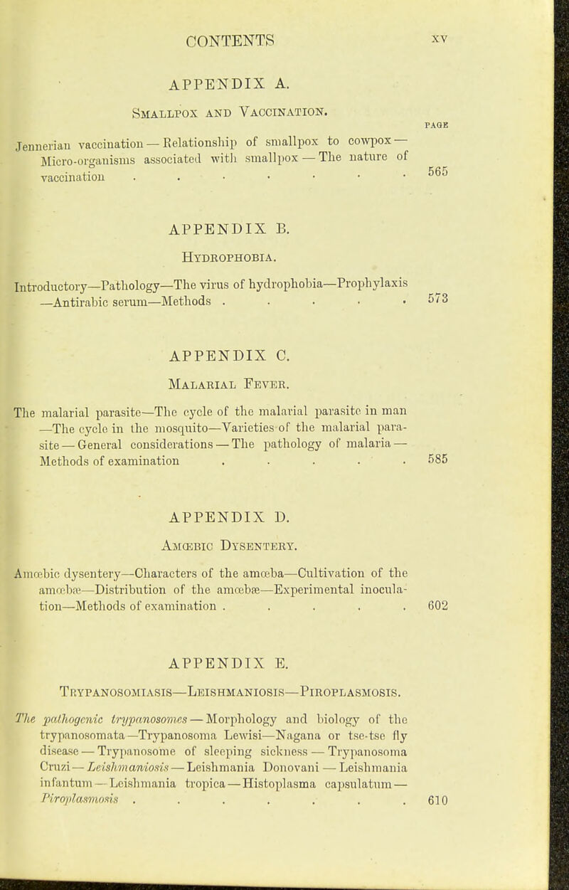 APPENDIX A. Smallpox and Vaccination. PAGE Jeiiiienan vacciiiatiou — Relationship of smallpox to cowpox — IMicro-orgainsms associated witli smallpox —The nature of vaccination APPENDIX B. Htdrophobia. Introductory—Pathology—The virus of hydrophobia—Prophylaxis —Antirabic serum—Methods . . . . .5/3 APPENDIX C. Malarial Fever. The malarial parasite—The cycle of the malarial parasite in man —The cycle in the mosquito—Varieties of the malarial para- site—General considerations — The pathology of malaria — Methods of examination . . . . . 585 APPENDIX D. Amcebic Dysentery. Amcebio dysentery—Characters of the amoeba—Cultivation of the amrpba^—Distribution of the amcebfe—Experimental inocula- tion—Methods of examination ..... 602 APPENDIX E. Trypanosomiasis—Leishmaniosis—Piroplasmosis. The patJiogcnic trypcmosomcs — Morphology and biology of the trypanosomata—Trypanosoma Lewisi—Nagana or tse-tse fly disease — Trypanosome of sleeping sickness — Trypano.soma Crazi— Leishmaniosift — Leishmania Donovani — Leishmania infantum—Leishmania tropica — Histoplasma capsulatum — Piroplaamom . . . , . , .610