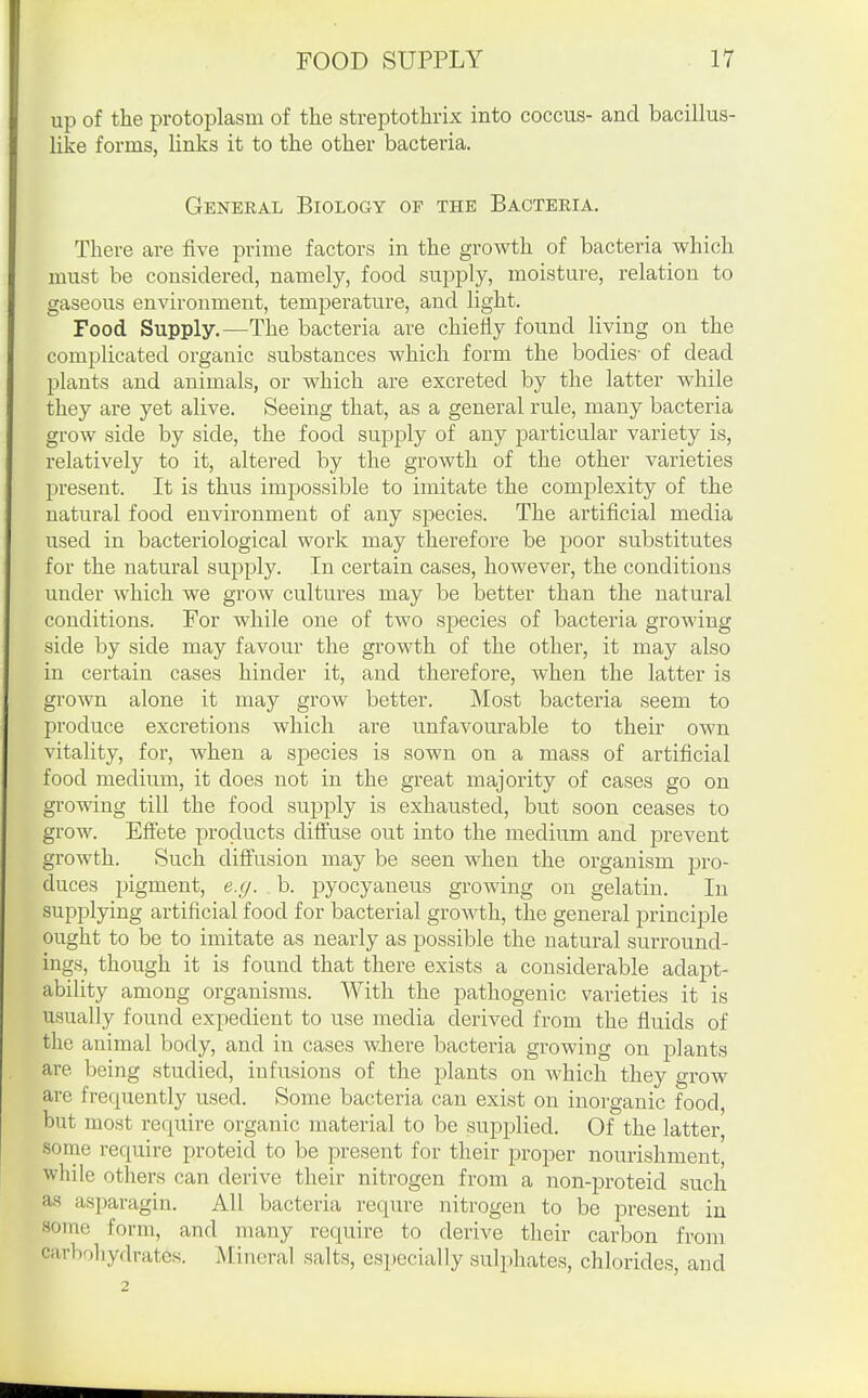 up of the protoplasm of the streptothrix into coccus- and bacillus- like forms, links it to the other bacteria. General Biology of the Bacteria. There are five prime factors in the growth of bacteria which must be considered, namely, food supply, moisture, relation to gaseous environment, temperature, and light. Food Supply.—The bacteria are chiefly found living on the complicated organic substances which form the bodies- of dead plants and animals, or which are excreted by the latter while they are yet alive. Seeing that, as a general rule, many bacteria grow side by side, the food supply of any particular variety is, relatively to it, altered by the growth of the other varieties present. It is thus impossible to imitate the complexity of the natural food environment of any species. The artificial media used in bacteriological work may therefore be poor substitutes for the natural supply. In certain cases, however, the conditions under which we grow cultures may be better than the natural conditions. For while one of two species of bacteria growing side by side may favour the growth of the other, it may also in certain cases hinder it, and therefore, when the latter is grown alone it may grow better. Most bacteria seem to produce excretions which are unfavourable to their own vitality, for, when a species is sown on a mass of artificial food medium, it does not in the great majority of cases go on growing till the food supply is exhausted, but soon ceases to grow. Effete products diffuse out into the medium and prevent growth. Such diffusion may be seen when the organism pro- duces pigment, e.y. b. pyocyaneus growing on gelatin. In supplying artificial food for bacterial growth, the general principle ought to be to imitate as nearly as possible the natural surround- ings, though it is found that there exists a considerable adapt- ability among organisms. With the pathogenic varieties it is usually found expedient to use media derived from the fluids of the animal body, and in cases wJiere bacteria growing on plants are being studied, infusions of the plants on which they grow are frequently used. Some bacteria can exist on inorganic food, but most require organic material to be supplied. Of the latter, sorne require proteid to be present for their proper nourishment, while others can derive their nitrogen from a non-proteid such as asparagin. All bacteria requre nitrogen to be present in some form, and many require to derive their carbon from carboliydratcs. Mineral salts, especially sulphates, chlorides, and