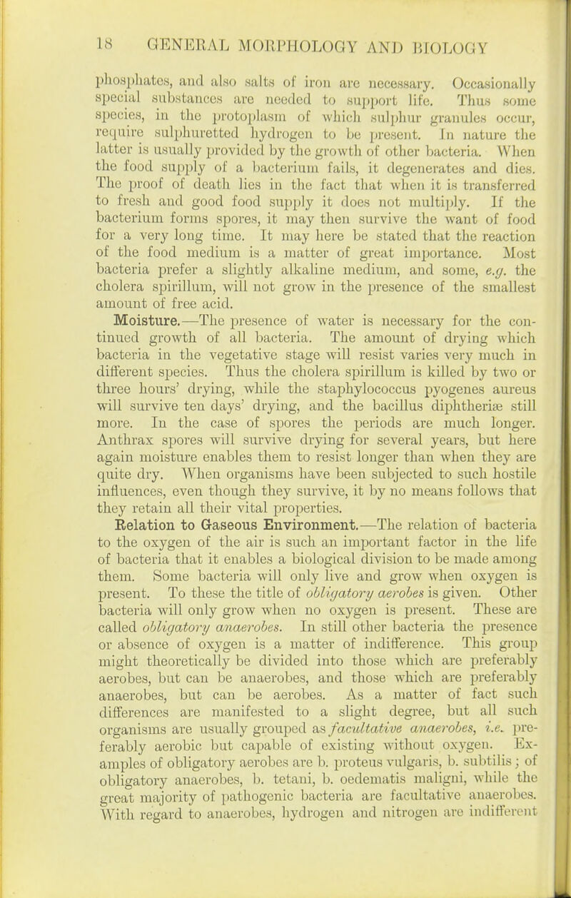 pliosphatcs, and also salts of iron are necessary. Occasionally special substances are needed to support life. Thus some species, iu the protoplasm of which sulphur granules occur, require sulphuretted hydrogen to be present. In nature the latter is usually provided by the growth of other bacteria. When the food supply of a bacterium fails, it degenerates and dies. The proof of death lies in the fact that when it is transferred to fresh and good food supply it does not multiply. If the bacterium forms spores, it may then survive the want of food for a very long time. It may here be stated that the reaction of the food medium is a matter of great im^iortance. Most bacteria prefer a slightly alkaline medium, and .some, e.g. the cholera sjjirillum, will not grow in the presence of the .smallest amount of free acid. Moisture.—The presence of water is necessary for the con- tinued growth of all bacteria. The amount of drying which bacteria in the vegetative stage will resist varies very much in different species. Thus the cholera spirillum is killed by two or three hours' drying, while the staphylococcus pyogenes aureus will survive ten days' drying, and the bacillus diphtheriEe still more. In the case of spores the periods are much longer. Anthrax spores will survive drying for several years, but here again moisture enables them to resist longer than when they are quite dry. When organisms have been subjected to such hostile influences, even though they survive, it by no means follows that they retain all their vital properties. Relation to Gaseous Environment.—The relation of bacteria to the oxygen of the air is such an important factor in the life of bacteria that it enables a biological division to be made among them. Some bactei'ia will only live and grow when oxygen is present. To these the title of obligatory aerobes is given. Other bacteria will only grow when no oxygen is present. These are called obligatory anaerobes. In still other bacteria the jDresence or absence of oxygen is a matter of indifference. This group might theoretically be divided into those which are preferably aerobes, but can be anaerobes, and those which are preferably anaerobes, but can be aerobes. As a matter of fact such differences are manifested to a slight degree, but all such organisms are usually grouped facultative anaerobes, i.e. pre- ferably aerobic but capable of existing without oxygen. Ex- amples of obligatory aerobes are b. proteus vulgaris, b. subtilis; of obligatory anaerobes, b. tetani, b. oedematis maligni, while the great majority of pathogenic bacteria are facultative anaerobes. With regard to anaerobes, hydrogen and nitrogen are indifferent