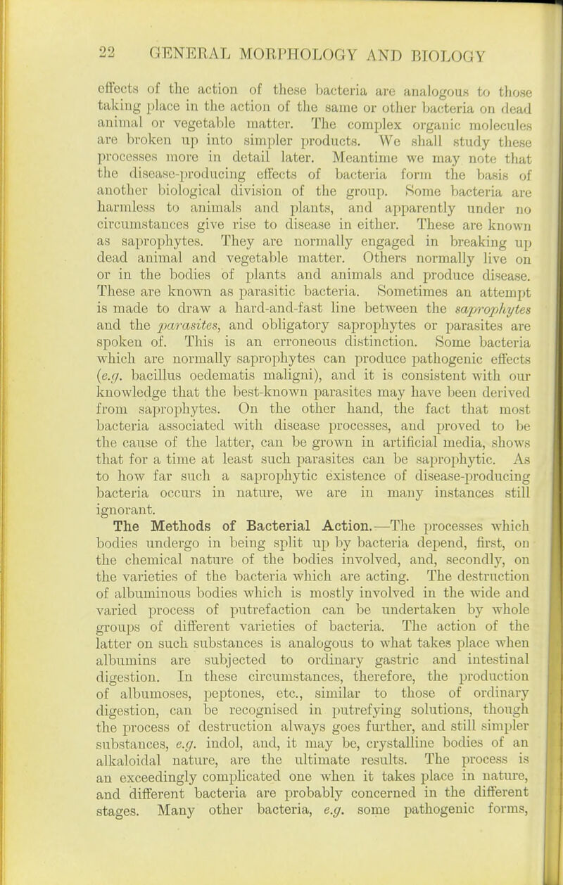 effects of the action of tliese bacteria are analogous to tliose taking place in the action of the same or other bacteria on dead animal or vegetable matter. The complex oi'ganic molecules are broken up into simpler products. We sliall study these processes more in detail later. Meantime we may note that the disease-producing effects of bacteria form the basis of another biological division of the group. Some bacteria are harmless to animals and plants, and apparently under no circumstances give rise to disease in either. These are known as saprophytes. They are normally engaged in breaking up dead animal and vegetable matter. Others normally live on or in the bodies of jjlants and animals and produce disease. These are known as parasitic bacteria. Sometimes an attempt is made to draw a hard-and-fast line between the microphytes and the im.rasites, and obligatory saprophytes or parasites are spoken of. This is an erroneous distinction. Some bacteria which are normally saprophytes can produce pathogenic effects (e.r/. bacillus oedematis maligni), and it is consistent with our knowledge that the best-known parasites may have been derived from saprophytes. On the other hand, the fact that most bacteria associated with disease processes, and proved to be the cause of the latter, can be grown in artificial media, shows that for a time at least such j^arasites can be saprophytic. As to how far such a sa^Drophytic existence of disease-producing bacteria occurs in nature, we are in many instances still ignorant. The Methods of Bacterial Action.—The processes which bodies undergo in being split up by bacteria depend, first, on the chemical nature of the bodies involved, and, secondly, on the varieties of the bacteria which are acting. The destruction of albuminous bodies which is mostly involved in the wide and varied process of putrefaction can be undertaken by whole groups of different varieties of bacteria. The action of the latter on such substances is analogous to what take.? place when albumins are subjected to ordinary gastric and intestinal digestion. In these circumstances, therefore, the production of albumoses, peptones, etc., similar to those of ordinary digestion, can be recognised in putrefying solutions, though the process of destruction always goes further, and still simpler substances, e.g. indol, and, it may be, crystalline bodies of an alkaloidal nature, are the ultimate results. The process is an exceedingly complicated one when it takes place in nature, and different bacteria are probably concerned in the different stages. Many other bacteria, e.g. some pathogenic forms,
