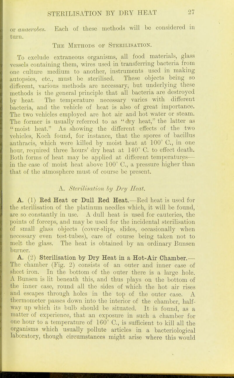 or anaerobes. Each of tliese uiethods will be considered in turn. The Methods of Sterilisation. To exclude extraneous organisms, all food materials, glass vessels containing them, wires used in transferring bacteria from one culture medium to another, instruments used in making autopsies, etc., must be sterilised. These objects being so different, various methods are necessary, but underlying these methods is the general principle that all bacteria are destroyed by heat. The temperature necessary varies with different bacteria, and the vehicle of heat is also of great importance. The two vehicles employed are hot air and hot water or steam. The former is usually referred to as  dry heat, the latter as moist heat. As showing the different effects of the two vehicles, Koch found, for instance, that the spores of bacillus anthracis, which were killed by moist heat at 100° C, in one hour, required three hours' dry heat at 140° C. to effect death. Both forms of heat may be applied at different temperatures— in the case of moist heat above 100° C, a pressure higher than that of the atmosphere must of course be present. A. Sterilisation by Dry Heat. A. (1) Eed Heat or Dull Red Heat.—Red heat is used for the sterilisation of the platinum needles which, it will be found, are so constantly in use. A dull heat is used for cauteries, the points of forceps, and may be used for the incidental sterilisation of small glass objects (cover-slips, slides, occasionally when necessary even test-tubes), care of course being taken not to melt the glass. The heat is obtained by an ordinary Bunsen burner. A, (2) Sterilisation by Dry Heat in a Hot-Air Chamber.— The chamber (Fig. 2) consists of an outer and inner case of sheet iron. In the bottom of the outer there is a large hole. A Bunsen is lit beneath this, and thus plays on the bottom of the inner case, round all the sides of which the hot air rises and escapes through holes in the top of the outer case. A thermometer passes down into the interior of the chamber, half- way up which its bulb should be situated. It is found, as a matter of experience, that an exposure in such a chamber for one hour to a temperature of 160° C, is sufficient to kill all the organisms which usually pollute articles in a bacteriological laboratory, though circumstances might arise where this would
