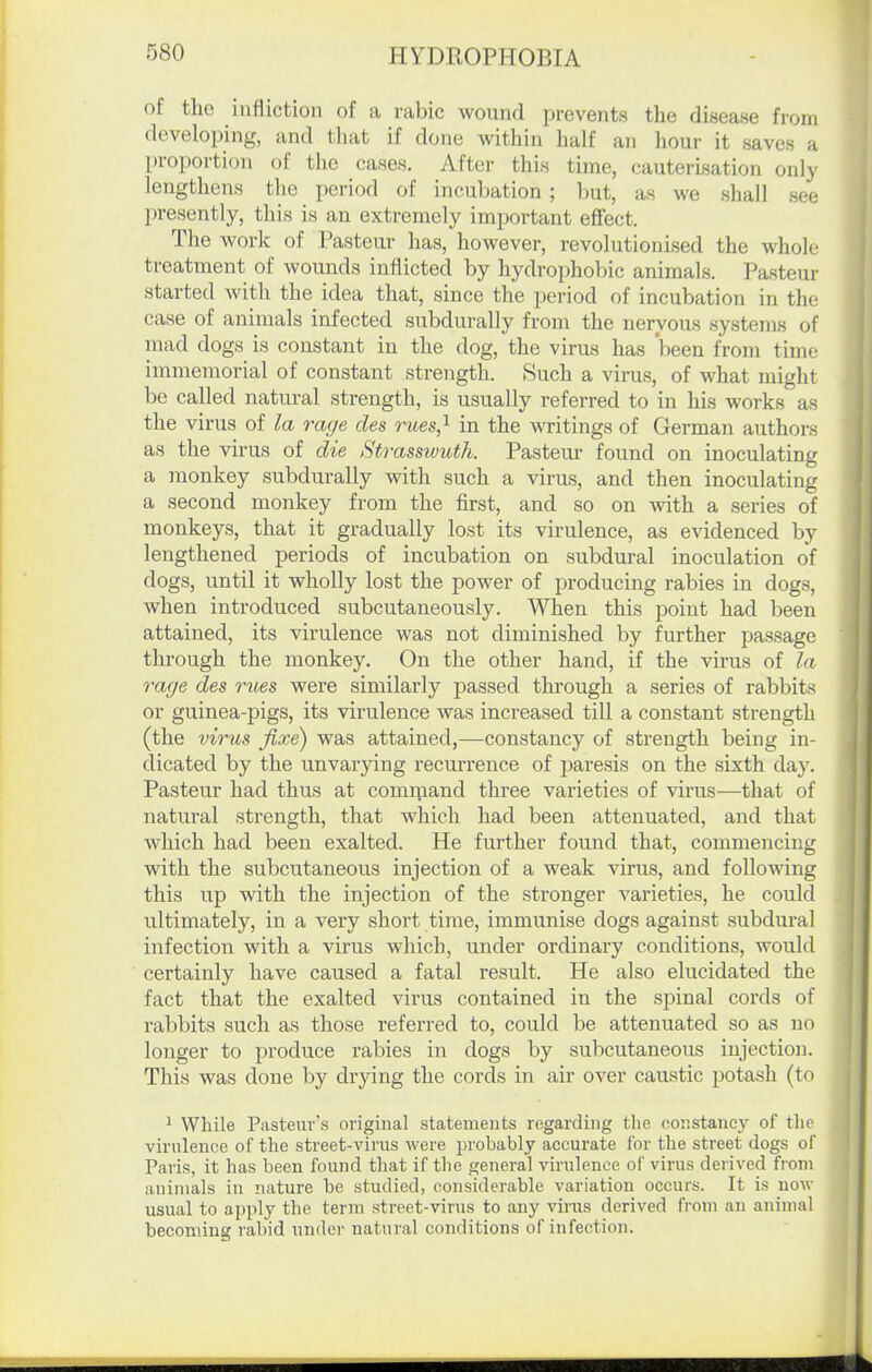 of the inttictioii of a rabic wound prevents the disease from developing, and tliat if done within half an hour it saves a proportion of the cases. After this time, cauterisation only lengthens the period of incubation ; but, as we shall see presently, this is an extremely important effect. The work of Pasteur has, however, revolutionised the whole treatment of wounds inflicted by hydrojihobic animals. Pasteur started with the idea that, since the period of incubation in the case of animals infected subdurally from the nervous systems of mad dogs is constant in the dog, the virus has been from time immemorial of constant strength. 8uch a virus, of what might be called natural strength, is usually referred to in his works as the virus of la rage des rues,^ in the writings of German authors as the virus of die Strasswuth. Pastern- found on inoculating a monkey subdurally with such a virus, and then inoculating a second monkey from the first, and so on with a series of monkeys, that it gradually lost its virulence, as evidenced by lengthened periods of incubation on subdural inoculation of dogs, until it wholly lost the power of producing rabies in dogs, when introduced subcutaneously. When this point had been attained, its virulence was not diminished by further passage through the monkey. On the other hand, if the virus of la rage des rues were similarly passed through a series of rabbits or guinea-pigs, its virulence was increased till a constant strength (the virus fixe) was attained,—constancy of strength being in- dicated by the unvarying recurrence of paresis on the sixth day. Pasteur had thus at command three varieties of virus-—that of natural strength, that which had been attenuated, and that which had been exalted. He further found that, commencing with the subcutaneous injection of a weak virus, and following this up with the injection of the stronger varieties, he could ultimately, in a very short time, immunise dogs against subdural infection with a virus which, under ordinary conditions, would certainly have caused a fatal result. He also elucidated the fact that the exalted virus contained in the spinal cords of rabbits such as those referred to, could be attenuated so as no longer to produce rabies in dogs by subcutaneous injection. This was done by drying the cords in air over caustic potash (to 1 While Pasteur's original statements regarding the constancy of tlie virulence of the street-virus were probably accurate for the street dogs of Paris, it has been found that if the general virulence of virus derived from animals in nature be studied, considerable variation occurs. It is now usual to apply the term street-virus to any virus derived fi'om an animal becoming rabid under natural conditions of infection.