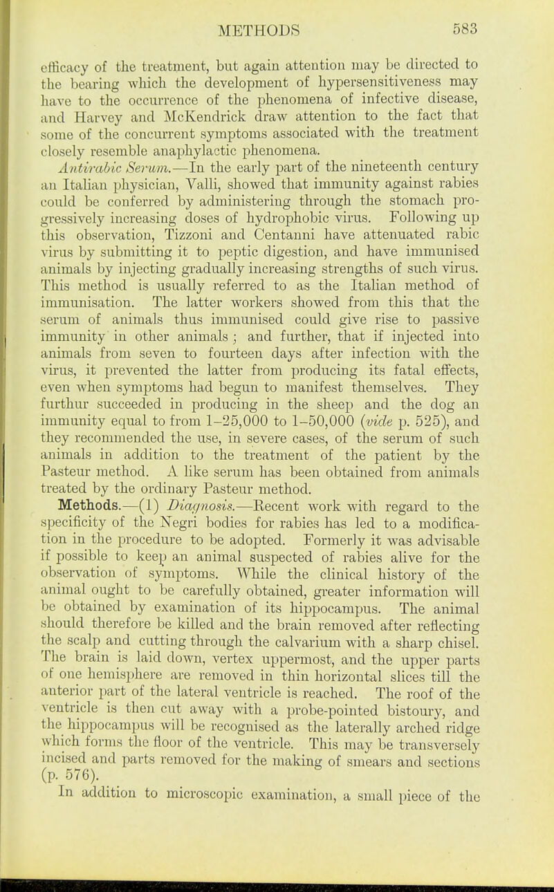 efficacy of the treatment, but again attention may be dii-ected to the bearing which the development of hyiDersensitiveness may have to the occurrence of the phenomena of infective disease, and Harvey and McKendrick draw attention to the fact that some of the concurrent symptoms associated with the treatment closely resemble anaphylactic phenomena. Antirabic Serum.—In the early part of the nineteenth century an Italian physician, Valli, showed that immunity against rabies could be conferred by administering through the stomach pro- gressively increasing doses of hydrophobic virus. Following up this observation, Tizzoni and Centanni have attenuated rabic virus by submitting it to peptic digestion, and have immunised animals by injecting gradually increasing strengths of such virus. This method is usually referred to as the Italian method of immunisation. The latter workers showed from this that the serum of animals thus immunised could give rise to passive immunity in other animals ; and further, that if injected into animals from seven to fourteen days after infection with the virus, it prevented the latter from producing its fatal effects, even when symptoms had begun to manifest themselves. They furthur succeeded in producing in the sheep and the dog an immunity equal to from 1-25,000 to 1-50,000 {vide p. 525), and they recommended the use, in severe cases, of the serum of such animals in addition to the treatment of the patient by the Pasteur method. A like serum has been obtained from animals treated by the ordinary Pasteur method. Methods.—(1) Diagnosis.—Recent work with regard to the specificity of the Negri bodies for rabies has led to a modifica- tion in the procedure to be adopted. Formerly it was advisable if possible to keep an animal suspected of raloies alive for the observation of symptoms. While the clinical history of the animal ought to be carefully obtained, greater information will be obtained by examination of its hippocampus. The animal should therefore be killed and the brain removed after reflecting the scalp and cutting through the calvarium with a sharp chisel. The brain is laid down, vertex uppermost, and the upper parts of one hemisphere are removed in thin horizontal slices till the anterior part of the lateral ventricle is reached. The roof of the ventricle is then cut away with a probe-pointed bistoury, and the hippocampus will be recognised as the laterally arched ridge which forms the floor of the ventricle. This may be transversely incised and parts removed for the making of smears and sections (p. 576). _ In addition to microscopic examination, a small piece of the