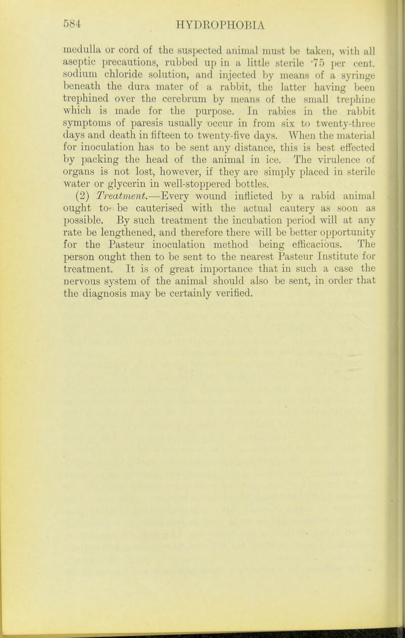 muduUa or cord of the suspected animal must be taken, with all aseptic precautions, rubbed up in a little sterile '75 per cent, sodium chloride solution, and injected by means of a syringe beneath the dura mater of a rabbit, the latter having been trephined over the cerebrum by means of the small trephine which is made for the purpose. In rabies in the rabbit symptoms of paresis usually occur in from six to twenty-tliree days and death in fifteen to twenty-five days. When the material for inoculation has to be sent any distance, this is best effected by packing the head of the animal in ice. The virulence of orgaus is not lost, however, if they are simply placed in sterile water or glycerin in well-stoppered bottles. (2) Treatment.—Every wound inflicted by a rabid animal ought to: be cauterised with the actual cautery as soon as possible. By such treatment the incubation period will at any rate be lengthened, and therefore there will be better opportunity for the Pasteur inoculation method being efficacious. The person ought then to be sent to the nearest Pasteur Institute for treatment. It is of great importance that in such a case the nervous system of the animal should also be sent, in order that the diagnosis may be certainly verified.