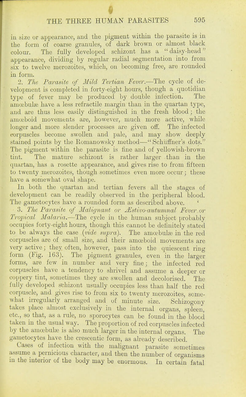iu size or appearance, aud the pigment within the parasite is in the form of coarse granules, of dark brown or almost black colom-. The fully developed schizont has a daisy-head appearance, dividing by regular radial segmentation into from six to twelve merozoites, which, on becoming free, are rounded in form. 2. 'The Parasite of Mild Tertian Fever.—The cycle of de- velopment is completed in forty-eight hours, though a quotidian type of fever may be produced by double infection. The amoebulai have a less retractile margin than in the quartan type, and are thus less easily distinguished in the fresh blood; the amoeboid movements are, however, much more active, while longer and more slender processes are given off. The infected corpuscles become swollen and pale, and may show deeply stained points by the Romanowsky method— Schiilfner's dots. The pigment within the parasite is fine and of yellowish-brown tint. The mature schizont is rather larger than in the quartan, has a rosette appearance, and gives rise to from fifteen to twenty merozoites, though sometimes even more occur; these have a somewhat oval shape. In both the quartan and tertian fevers all the stages of development can be readily observed in the peripheral blood. The gametocytes have a rounded form as described above. ' 3. The Parasite of Malignant or jEstivo-aiitumnal Fever or Trojncal Malaria.—The cycle in the human subject probably occupies forty-eight hours, though this cannot be definitely stated to be always the case (vide supra). The amoebulse in the red corpuscles are of small size, and their amoeboid movements are very active; they often, however, pass into the quiescent ring form (Fig. 163). The pigment granules, even in the larger forms, are few in number and very fine; the infected red corpuscles have a tendency to shrivel and assume a deeper or copijery tint, sometimes they are swollen and decolorised. The fully developed sthizont usually occupies less than half the red corpuscle, and gives rise to from six to twenty merozoites, some- what irregularly arranged and of minute size. Schizogony takes place almost exclusively in the internal organs, spleen, etc., so that, as a rule, no sporocytes can be found in the blood taken in the usual way. The proportion of red corj^uscles infected by the amoebulaj is also much larger in the internal organs. The gametocytes have the cresceutic form, as already described. Cases of infection with the malignant parasite sometimes assume a pernicious character, aud then the number of organisms iu the interior of the body may be enormous. In certain fatal
