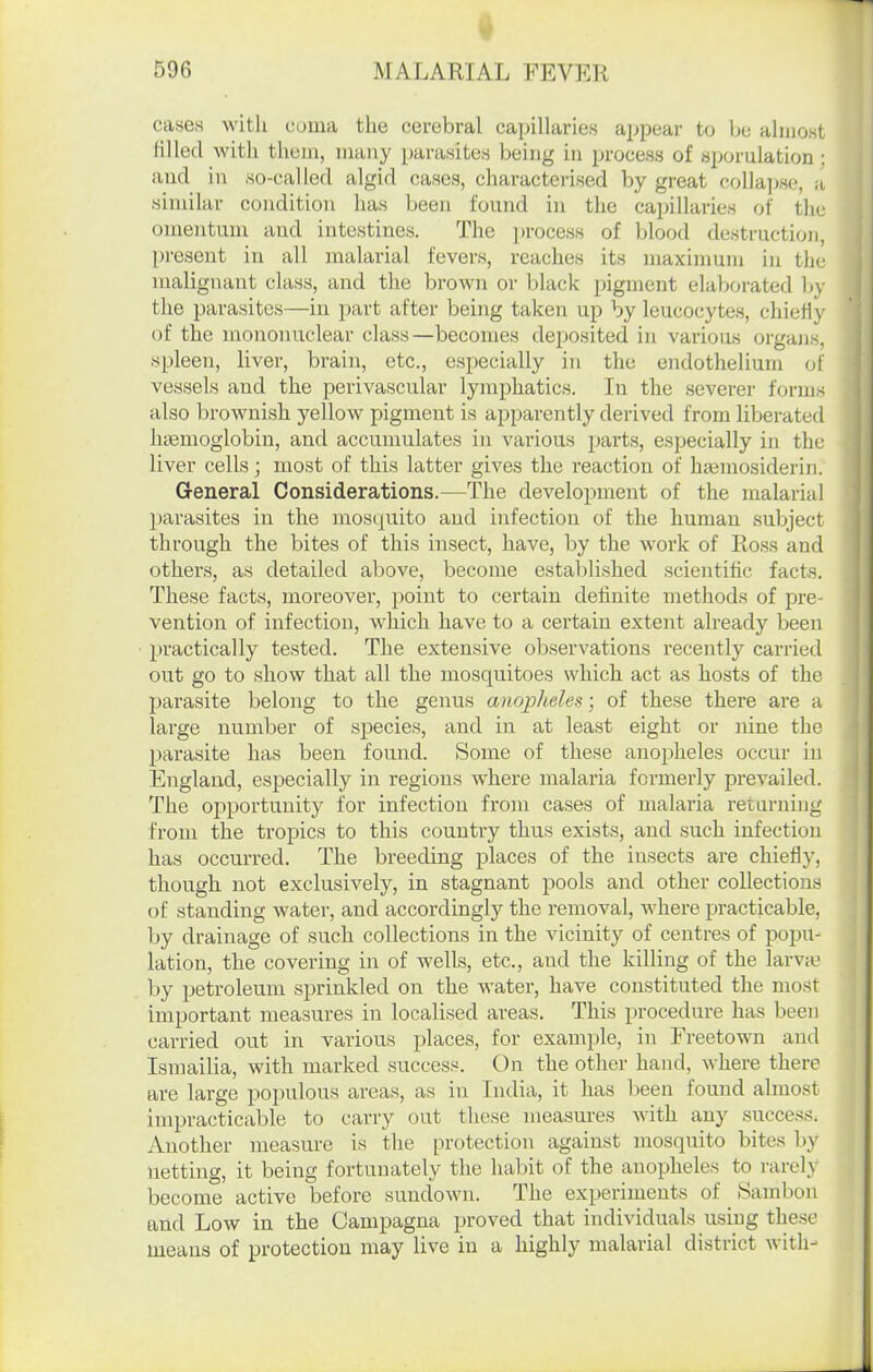 596 MALARIAL FEVER cases with coma the cerebral capillaries appear to be aliuost filled with tliein, many parasites being in jjrocess of «porulation : and in .so-called algid cases, characterised by great collajwe, a similar condition has been found in the capillaries of tlie omentum and intestines. The jjrocess of blood destruction, present in all malarial fevers, reaches its maximum in the malignant class, and the brown or black pigment elaborated b\' the parasites—in part after being taken up by leucocytes, chiefiy of the mononuclear class—becomes deposited in various organs, spleen, liver, brain, etc., especially in the endothelium of vessels and the perivascular lymphatics. In the severer forms also brownish yellow pigment is apparently derived from liberated htemoglobin, and accumulates in various parts, especially in the liver cells; most of this latter gives the reaction of htemosiderin. General Considerations.—The development of the malarial parasites in the mosquito and infection of the humau subject through the bites of this insect, have, by the work of Ross and others, as detailed above, become established scientific facts. These facts, moreover, point to certain definite methods of pre- vention of infection, which have to a certain extent already been practically tested. The extensive observations recently carried out go to show that all the mosquitoes which act as hosts of the parasite belong to the genus anopheles; of these there are a large number of species, and in at least eight or nine the parasite has been found. Some of these anopheles occur in England, especially in regions where malaria formerly prevailed. The oj^portunity for infection from cases of malaria retaruing from the tropics to this country thus exists, and such infection has occurred. The breeding places of the insects are chiefly, though not exclusively, in stagnant pools and other collections of standing water, and accordingly the removal, where practicable, by drainage of such collections in the vicinity of centres of popu- lation, the covering in of wells, etc., and the killing of the larva- by petroleum sprinkled on the water, have constituted the most important measures in localised areas. This procedure has been carried out in various places, for example, in Freetown and Ismailia, with marked success. On the other hand, where there are large populous areas, as in India, it has been found almost impracticable to carry out these measures with any success. Another measure is the protection against mosquito bites by netting, it being fortunately the habit of the anopheles to i-arely become active before sundown. The experiments of Hambon and Low in the Campagna proved that individuals using these means of protection may live in a highly malarial district with-