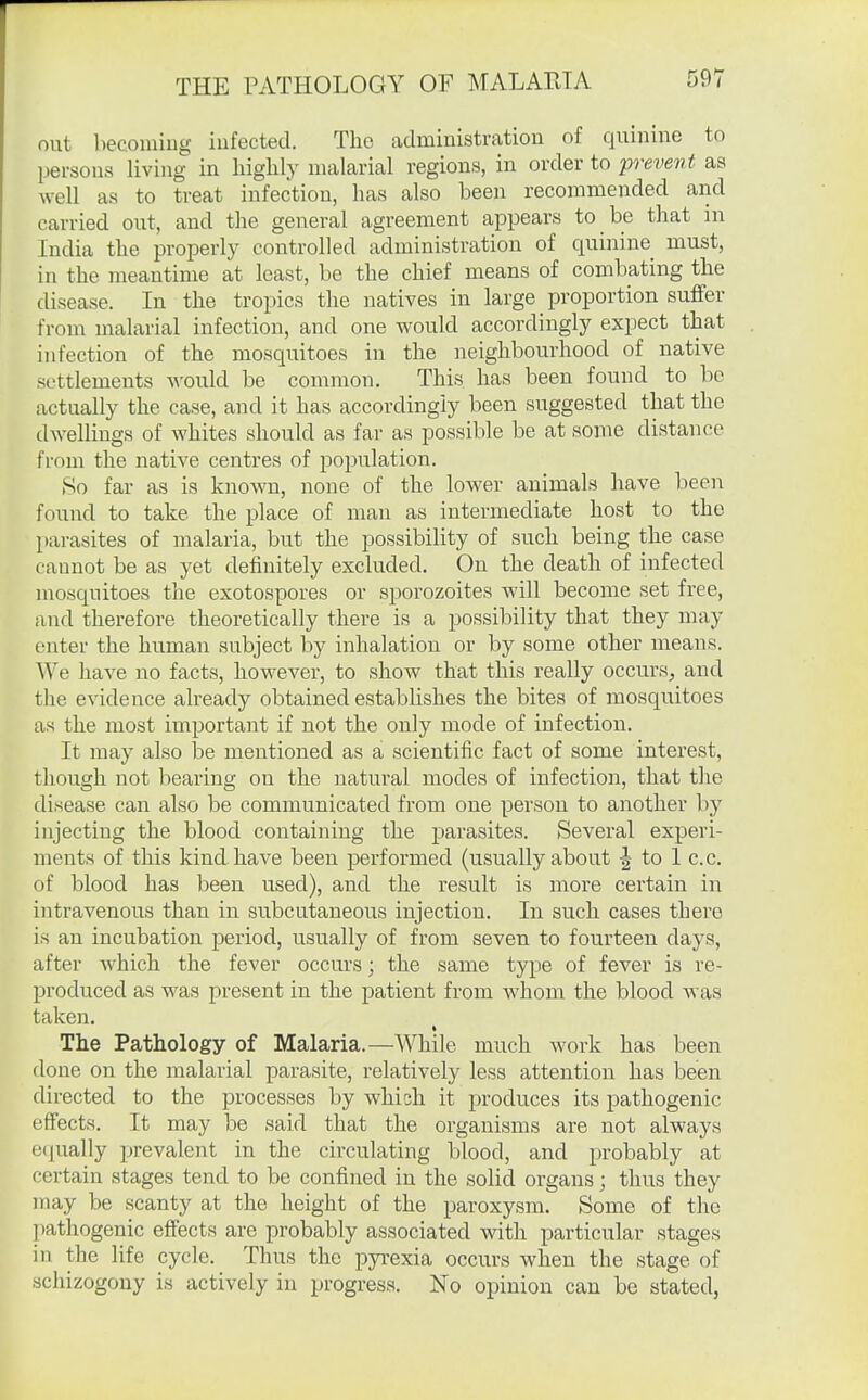 THE PATHOLOGY OF MALARIA out becomiug infected. The administration of quinine to pei-sons living in highly malarial regions, in order to prevent as well as to treat infection, has also been recommended and carried out, and the general agreement appears to be that in India the properly controlled administration of quinine must, in the meantime at least, be the chief means of combating the disease. In the tropics the natives in large proportion suffer from malarial infection, and one would accordingly expect that infection of the mosquitoes in the neighbourhood of native settlements would be common. This has been found to be actually the case, and it has accordingly been suggested that the dwellings of whites should as far as possible be at some distance from the native centres of jDopulation. So far as is known, none of the lower animals have been found to take the place of man as intermediate host to the parasites of malaria, but the possibility of such being the case cannot be as yet definitely excluded. On the death of infected mosquitoes the exotospores or sporozoites will become set free, and therefore theoretically there is a possibility that they may enter the human subject by inhalation or by some other means. We have no facts, however, to show that this really occurs, and the evidence already obtained establishes the bites of mosquitoes as the most important if not the only mode of infection. It may also be mentioned as a scientific fact of some interest, though not bearing on the natural modes of infection, that the disease can also be communicated from one person to another by injecting the blood containing the jDarasites. Several experi- ments of this kind have been performed (usually about f to 1 c.c. of blood has been used), and the result is more certain in intravenous than in subcutaneous injection. In such cases there is an incubation period, usually of from seven to fourteen days, after which the fever occurs; the same type of fever is re- produced as was present in the patient from whom the blood was taken. The Pathology of Malaria.—While much work has been done on the malarial parasite, relatively less attention has been directed to the processes by which it produces its pathogenic effects. It may be said that the organisms are not always e<|ually prevalent in the circulating blood, and probably at certain stages tend to be confined in the solid organs; thus they may be scanty at the height of the paroxysm. Some of the pathogenic effects are probably associated with particular stages in the life cycle. Thus the pyrexia occurs when the stage of schizogony is actively in progress. No opinion can be stated,