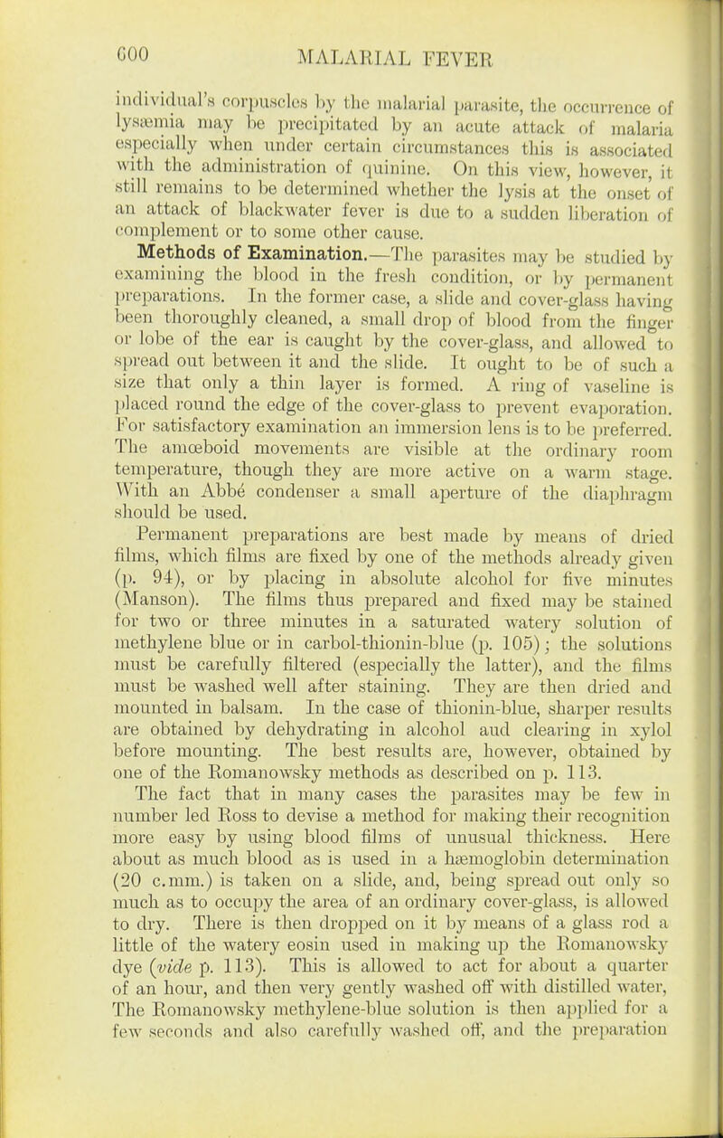 individual's corpuscles by the nialarial parasite, the occurrence of lyaa^mia may be precipitated by an acute attack of malaria especially when under certain circumstances this is associated with the administration of quinine. On this view, however, it still remains to be determined whether the lysis at the onset of an attack of blackwater fever is due to a sudden liberation of complement or to some other cause. Methods of Examination.—The ])arasites may be studied by examining the blood in the fresh condition, or by permanent preparations. In the former case, a slide and cover-glass having been thoroughly cleaned, a small drop of blood from the finger or lobe of the ear is caught by the cover-glass, and allowed to spread out between it and the slide. It ought to be of such a size that only a thin layer is formed. A ring of vaseline is placed round the edge of the cover-glass to prevent evaporation, l^or satisfactory examination an immersion lens is to be preferred. The amoeboid movements are visible at the ordinary room temperature, though they are more active on a warm stage. With an Abbe condenser a small aperture of the diaphragm should be used. Permanent preparations are best made by means of dried films, which films are fixed by one of the methods already given (p. 94), or by placing in absolute alcohol for five minutes (Manson). The films thus prepared and fixed may be stained for two or three minutes in a saturated watery solution of methylene blue or in carbol-thionin-blue (p. 105); the solutions must be carefully filtered (especially the latter), and the films must be washed well after staining. They are then dried and mounted in balsam. In the case of thionin-blue, sharper results are obtained by dehydrating in alcohol aud clearing in xylol before mounting. The best results are, however, obtained by one of the Romanowsky methods as described on p. 11.3. The fact that in many cases the parasites may be few in number led Ross to devise a method for making their recognition more easy by using blood films of unusual thickness. Here about as much blood as is used in a htemoglobin determination (20 c.mm.) is taken on a slide, and, being sjjread out only so much as to occupy the area of an ordinary cover-glass, is allowed to dry. There is then dropjied on it by means of a glass rod a little of the watery eosin used in making up the Romanowsky dye (vide p. 113). This is allowed to act for about a quarter of an hour, and then very gently washed off with distilled water, The Romanowsky methylene-blue solution is then applied for a few seconds and also carefully washed off, and the preparation