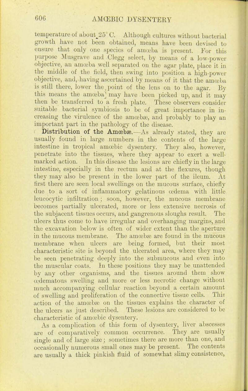 temperature of about^25° C. Although cultures without bacterial growth have not been obtained, means liave been devised to ensure that only one species of anueba is present. For this purpose Musgrave and Clegg select, by means of a low-power objective, an anicjeba well separated on the agar plate, place it in the middle of the held, then swing into position a high-powei' objective, and, having ascertained by means of it that the amoeba is still there, lower the jjoint of the lens on to the agar. ]iy this means the ama3ba_] may have been picked up, and it may then be transferred to a fresh plate. These observers consider suitable bacterial symbiosis to be of great importance in in- creasing the virulence of the amoebai, and probably to play an important part in the pathology of the disease. I Distribution of the Amoebae.—As already stated, they are usually found in large numbers in the contents of the large intestine in tropical amoebic dysentery. They also, however, penetrate into the tissues, where they appear to exert a well- marked action. In this disease the lesions are chiefly in the large intestine, especially in the rectum and at the flexures, though they may also be present in the lower part of the ileum. At first there are seen local swellings on the mucous surface, chiefly due to a sort of inflammatory gelatinous oedema with little leucocytic infiltration; soon, however, the mucous membrane becomes partially ulcerated, more or less extensive necrosis of the subjacent tissues occurs, and gangrenous sloughs result. The ulcers thus come to have irregular and overhanging margins, and the excavation below is often of mder extent than the aperture in the mucous membrane. The amoebae are found in the mucous membrane when ulcers are being formed, but their most characteristic site is beyond the ulcerated area, where they may be seen penetrating deeply into the submucous and even into the muscular coats. In these positions they may be unattended by any other organisms, and the tissues around them show oedematous swelling and more or less necrotic change without much accompanying cellular reaction beyond a certain amount of swelling and proliferation of the connective tissue cells. Thi.? action of tlie amoebai on the tissues explains the character of the ulcers as just described. These lesions are considered to be characteristic of amoebic dysentery. As a complication of this form of dysentery, liver abscesses are of comparatively common occurrence. They are usually single and of large size; sometimes there are more than one, and occasionally numerous small ones may be present. The contents are usually a thick pinkish fluid of somewhat slimy consistence,