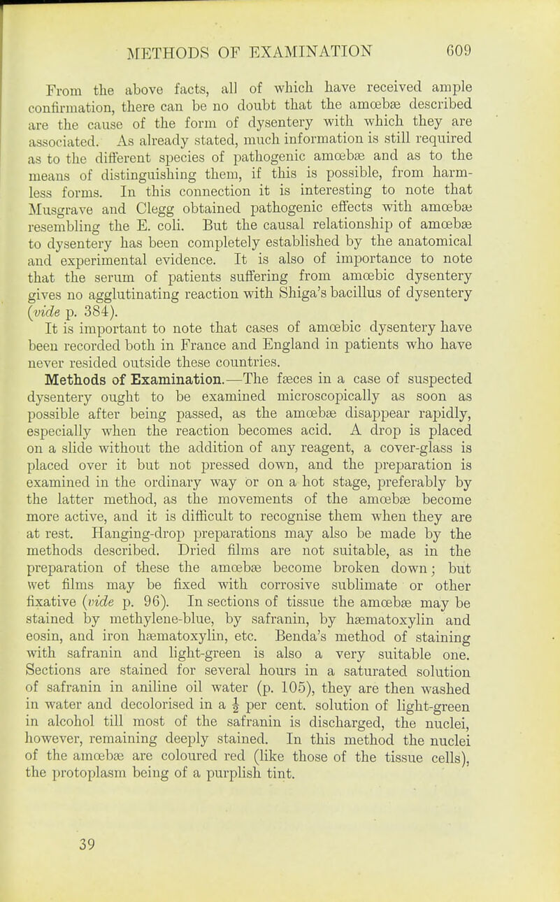 ^lETHODS OF EXAMINATION 009 From the above facts, all of which have received ample confirmation, there can be no doubt that the amoebas described are the cause of the form of dysentery with which they are associated. As already stated, much information is still required as to the different species of pathogenic amoebae and as to the means of distinguishing them, if this is possible, from harm- less forms. In this connection it is interesting to note that Musgrave and Clegg obtained pathogenic effects with amoebai resembling the E. coli. But the causal relationship of amoebae to dysentery has been completely established by the anatomical and experimental evidence. It is also of importance to note that the serum of patients suffering from amoebic dysentery gives no agglutinating reaction with Shiga's bacillus of dysentery {vide p. 384). It is important to note that cases of amoebic dysentery have been recorded both in France and England in patients who have never resided outside these countries. Methods of Examination.—The faeces in a case of suspected dysentery ought to be examined microscopically as soon as possible after being passed, as the amoebae disappear rapidly, especially when the reaction becomes acid. A drop is placed on a slide without the addition of any reagent, a cover-glass is placed over it but not pressed down, and the jDreparation is examined in the ordinary way or on a hot stage, preferably by the latter method, as the movements of the amoebae become more active, and it is difficult to recognise them when they are at rest. Hanging-drop preparations may also be made by the methods described. Dried films are not suitable, as in the preparation of these the amoebae become broken down; but wet films may be fixed with corrosive sublimate or other fixative {x)ide p. 96). In sections of tissue the amoebae may be stained by methylene-blue, by safranin, by haematoxylin and eosin, and iron haematoxylin, etc. Benda's method of staining with safranin and light-green is also a very suitable one. Sections are stained for several hours in a saturated solution of safranin in aniline oil water (p. 105), they are then washed in water and decolorised in a | per cent, solution of light-green in alcohol till most of the safranin is discharged, the nuclei, however, remaining deeply stained. In this method the nuclei of the amoebae are coloured red (like those of the tissue cells), the protoplasm being of a purplish tint. 39