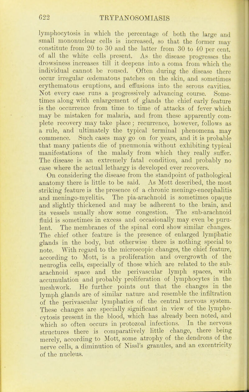 lyniphocytosiH in whicli tlie percentage of both the large and small mononuclear cells is increased, so that the former may constitute from 20 to 30 and the latter from 30 to 40 per cent, of all the white cells present. As the disease progresses the drowsiness increases till it deepens into a coma from which the individual cannot be roused. Often during the disease there occur irregular OBdematous patches on the skin, and sometimes erythematous eruptions, and effusions into the sei'ous cavities. Not every case runs a progressively advancing course. Some- times along with enlargement of glands the chief early feature is the occurrence from time to time of attacks of fever which may be mistaken for malaria, and from these apparently com- plete recovery may take place; recurrence, however, follows as a rule, and ultimately the typical terminal jihenomena may commence. Such cases may go on for years, and it is probable that many patients die of pneumonia without exhibiting typical manifestations of the malady from Avhich they really suffer. The disease is an extremely fatal condition, and probably no case where the actual lethargy is developed ever recovers. On considering the disease from the standpoint of pathological anatomy there is little to be said. As Mott described, the most striking feature is the presence of a chronic meningo-encephalitis and meningo-myelitis. The pia-arachnoid is sometimes opaque and slightly thickened and may be adherent to the brain, and its vessels usually show some congestion. The sub-arachnoid fluid is sometimes in excess and occasionally may even be jjuru- lent. The membranes of the spinal cord show similar changes. The chief other featui-e is the presence of enlarged lymphatic glands in the body, but otherwise there is nothing special to note. With regard to the microscopic changes, the chief feature, according to Mott, is a proliferation and overgrowth of the neuroglia cells, especially of those which are related to the sub- arachnoid space and the perivascular lymph spaces, with accumulation and probably proliferation of lymphocytes in the meshwork. He further points out that the changes in the lymph glands are of similar nature and resemble the infiltration of the perivascular lymphatics of the central nervous sj^stem. These changes are specially significant in view of the lympho- cytosis present in the blood, which has already been noted, and which so often occurs in protozoal infections. In the nervous structures there is comparatively little change, there being merely, according to Mott, some atrophy of the dendrons of the nerve cells, a diminution of Nissl's granules, and an excentricity of the nucleus.
