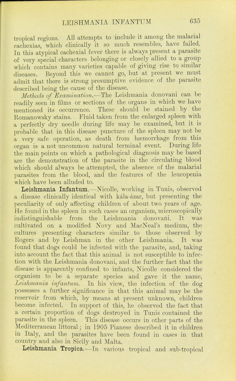 tropical regions. All attempts to include it among the malarial cachexias, which clinically it so much resembles, have failed. In this atypical cachexial fever there is always present a parasite of very special characters belonging or closely allied to a group which contains many varieties capable of giving rise to similar diseases. Beyond this we cannot go, but at present we must admit that there is strong presumptive evidence of the parasite described being the cause of the disease. Methods of Examination.—The Leishmania donovani can be readily seen in films or sections of the organs in which we have mentioned its occurrence. These should be stained by the Romanowsky stains. Fluid taken from the enlarged spleen with a perfectly dry needle during life may be examined, but it is probable that in this disease puncture of the spleen may not be a very safe operation, as death from haemorrhage from this organ is a not uncommon natural terminal event. During life the main points on which a pathological diagnosis may be based are the demonstration of the parasite in the circulating blood which should always be attempted, the absence of the malarial parasites from the blood, and the features of the leucopenia which have been alluded to. Leishmania Infantum.—Nicolle, working in Tunis, observed a disease clinically identical with kala-azar, but presenting the peculiarity of only affecting children of about two years of age. He found in the spleen in such cases an organism, microscopically indistinguishable from the Leishmania donovani, It was cultivated on a modified Novy and MacNeal's medium, the cultures presenting characters similar to those observed by E-ogers and by Leishman in the other Leishmania. It was found that dogs could be infected wdth the parasite, and, taking into account the fact that this animal is not susceptible to infec- tion with the Leishmania donovani, and the further fact that the disease is apparently confined to infants, Nicolle considered the organism to be a separate species and gave it the name, Leishmania infanticm. In his view, the infection of the dog possesses a further significance in that this animal may be the reservoir from which, by means at present unknown, children become infected. In support of this, he observed the fact that a certain proportion of dogs destroyed in Tunis contained the parasite in the spleen. This disease occurs in other parts of the Mediterranean littoral; in 1905 Pianese described it in children in Italy, and the parasites have been found in cases in that country and also in Sicily and Malta. Leishmania Tropica.—In various tropical and sub-tropical