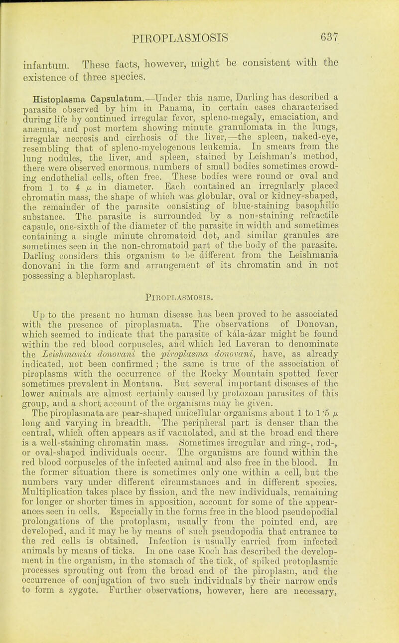 infantum. These facts, however, might be consistent with the existence of three species. Histoplasma Capsulatum.—Under this name, Darling has described a parasite observed by him in Panama, in certain cases characterised during life by continued irregular fever, spleno-niegaly, emaciation, and anajmia, and post mortem showing minute gramrlomata in the lungs, irregular necrosis and cirrhosis of the liver,—the spleen, naked-eye, resembling that of spleno-myelogenous leukemia. In smears from the lung nodules, the liver, and spleen, stained by Leishman's method, there were observed enormous, numbers of small bodies sometimes crowd- ing endothelial cells, often free. These bodies were round or oval and from 1 to 4 ;U. in diameter. Each contained an irregularly placed chromatin mass, the shape of which was globular, oval or kidney-shaped, the remainder of the parasite consisting of blue-staining basophilic substance. Tlie parasite is surrounded by a non-staining refractile capsule, one-sixth of the diameter of the parasite in width and sometimes containing a single minute chromatoid dot, and similar granules are sometimes seen in the non-chromatoid part of the body of the parasite. Darling considers this organism to be different from the Leishmania donovaui in the form and arrangement of its chromatin and in not possessing a blepharoplast. PlROPLASMOSIS, Up to the present no human disease has been proved to be associated witli the presence of piroplasmata. The observations of Donovan, which seemed to indicate that the parasite of kala-azar might be found within the red blood corpuscles, aiid which led Laveran to denominate the Leishmania donovani the piroplasma donovani, have, as already indicated, not been confirmed ; the same is true of the association of piroplasms with the occurrence of the Rocky Mountain spotted fever sometimes prevalent in Montana. But several important diseases of the lower animals are almost certainly caused by protozoan parasites of this group, and a short account of the organisms may be given. The piroplasmata are pear-shaped unicellular organisms about 1 to 1'5 /it long and varying va, breadth. Tlie peripheral part is denser than the central, Avhich often appears as if vacuolated, and at the broad end there is a well-staining chromatin mass. Sometimes irregular and ring-, rod-, or oval-shaped individuals occur. The organisms arc found within the red blood corpuscles of the infected animal and also free in the blood. In the former situation there is sometimes only one within a cell, but the numbers vary under different circumstances and in different species. Multiplication takes place by fission, and the new individuals, remaining for longer or shorter times in apposition, account for some of the appear- ances seen in cells. Especially in the forms free in the blood pseudopodial prolongations of the protoplasm, usually from the pointed end, arc developed, and it may be by means of such pseudopodia that entrance to the red cells is obtained. Infection is usually carried from infected animals by means of ticks. In one case Kocli has described the develop- ment in the organism, in the stomach of the tick, of spiked protoplasmic; processes sprouting out from the broad end of the piroplasm, and the occuiTence of conjugation of two such individual;; by their narrow ends to form a zygote. Further observations, however, here are necessary.