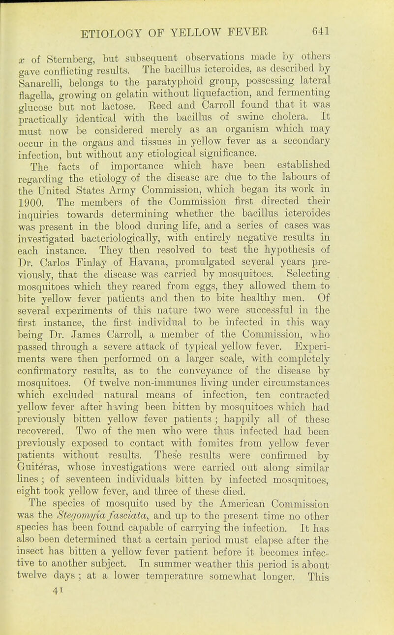 X of Sternberg, but subsequent observations made by others gave conflicting results. The bacillus icteroides, as described by Sanarelli, belongs to the paratyphoid group, possessing lateral tlawella, growing on gelatin without liquefaction, and fermenting glucose' but not lactose. Reed and Carroll found that it was practically identical with the bacillus of swine cholera. It must now be considered merely as an organism which may occur in the organs and tissues in yellow fever as a secondary infection, but without any etiological significance. The facts of importance which have been established regarding the etiology of the disease are due to the labours of the United States Army Commission, which began its work in 1900. The members of the Commission first directed their inquiries towards determining whether the bacillus icteroides was present in the blood during life, and a series of cases was investigated bacteriologically, with entirely negative results in each instance. They then resolved to test the hypothesis of Dr. Carlos Finlay of Havana, promulgated several years jjre- viously, that the disease was carried by mosquitoes. Selecting mosquitoes which they reared from eggs, they allowed them to bite yellow fever patients and then to bite healthy men. Of several experiments of this nature two were successful in the first instance, the first individual to be infected in this way being Dr. James Carroll, a member of the Commission, who passed through a severe attack of typical yellow fever. Experi- ments were then performed on a larger scale, with completely confirmatory results, as to the conveyance of the disease by mosquitoes. Of twelve non-immunes living under circumstances which excluded natural means of infection, ten contracted yellow fever after having been bitten by mosquitoes which had previously bitten yellow fever patients; happily all of these recovered. Two of the men who were thus infected had been previously exposed to contact with fomites from yellow fever patients vnthout results. These results were confirmed by Guiteras, whose investigations were carried out along similar lines; of seventeen individuals bitten by infected mosquitoes, eight took yellow fever, and three of these died. The species of mosquito used by the American Commission was the Stegomyia fasciata, and up to the present time no other species has been found capable of carrying the infection. It has also been determined that a certain period must elapse after the insect has bitten a yellow fever patient before it becomes infec- tive to another subject. In summer weather this jjeriod is about twelve days ; at a lower temperature somewhat longer. This 41