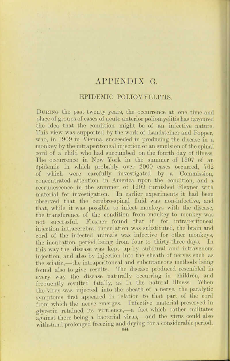 EPIDEMIC POLIOMYELITIS. During the past twenty years, the occurrence at one time and place of groups of cases of acute anterior poliomyelitis lias favoured the idea that the condition might be of an infective nature. This view was supported by the work of Landsteiuer and Popper, who, in 1909 in Vienna, succeeded in producing the disease in a monkey by the intraperitoneal injection of an emulsion of the spinal cord of a child who had succumbed on the fourth day of illness. The occurrence in New York in the summer of 1907 of an Epidemic in which probably over 2000 cases occurred, 762 of which were carefully investigated by a Commission, concentrated attention in America upon the condition, and a recrudescence in the summer of 1909 furnished Flexner with material for investigation. In earlier experiments it had been observed that the cerebro-spinal fluid was non-infective, and that, while it was possible to infect monkeys with the disease, the transference of the condition from monkey to monkey was not successful. Flexner found that if for intraperitoneal injection intracerebral inoculation was substituted, the brain and cord of the infected animals was infective for other monkeys, the incubation period being from four to thirty-three days. In this way the disease was kept up by subdural and intravenous injection, and also by injection into the sheath of nerves such as the sciatic,—the intraperitoneal and subcutaneous methods being found also to give results. The disease produced resembled in every Avay the disease naturally occurring in children, and frequently resulted fatally, as in the natural illness. When the virus was injected into the sheath of a nerve, the i)aralytic symptoms first appeared in relation to that part of the cord from which the nerve emerges. Infective material preserved in glycerin retained its virulence,—a fact which rather militates against there being a bacterial virus,—and the virus could also withstand prolonged freezing and drying for a considerable period.