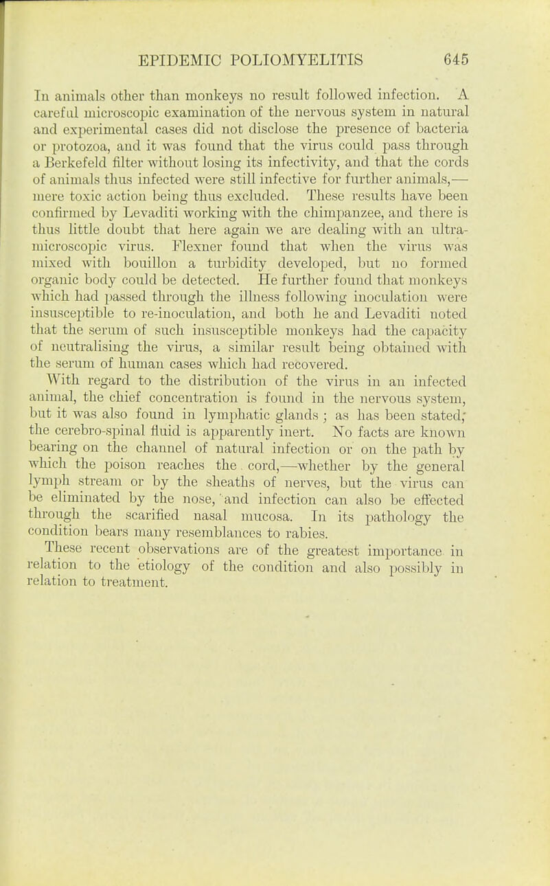 In animals other than monkeys no result followed infection. A careful microscopic examination of the nervous system in natural and experimental cases did not disclose the presence of bacteria or protozoa, and it was found that the virus could pass through a Berkefeld filter without losing its infectivity, and that the cords of animals thus infected were still infective for further animals,— mere toxic action being thus excluded. These results have been confirmed by Levaditi working with the chimjianzee, and there is thus little doubt that here again we are dealing with an ultra- microscopic virus. Flexner found that when the virus was mixed with bouillon a turbidity developed, but no formed organic body could be detected. He further found that monkeys which had passed through the illness following inoculation were insusceptible to re-inoculation, and both he and Levaditi noted that the serum of such insusceptible monkeys had the capacity of neutralising the virus, a similar result being obtained with the serum of human cases which had recovered. With regard to the distribution of the virus in an infected animal, the chief concentration is found in the nervous system, but it was also found in lymphatic glands ; as has been stated; the cerebro-spinal fluid is a^jpareutly inert. ISTo facts are known bearing on the channel of natural infection or on the path by which the poison reaches the. cord,—whether by the general lymph stream or by the sheaths of nerves, but the virus can be eliminated by the nose, and infection can also be effected through the scarified nasal mucosa. In its pathology the condition bears many resemblances to rabies. These recent observations are of the greatest importance in relation to the etiology of the condition and also possibly in relation to treatment.