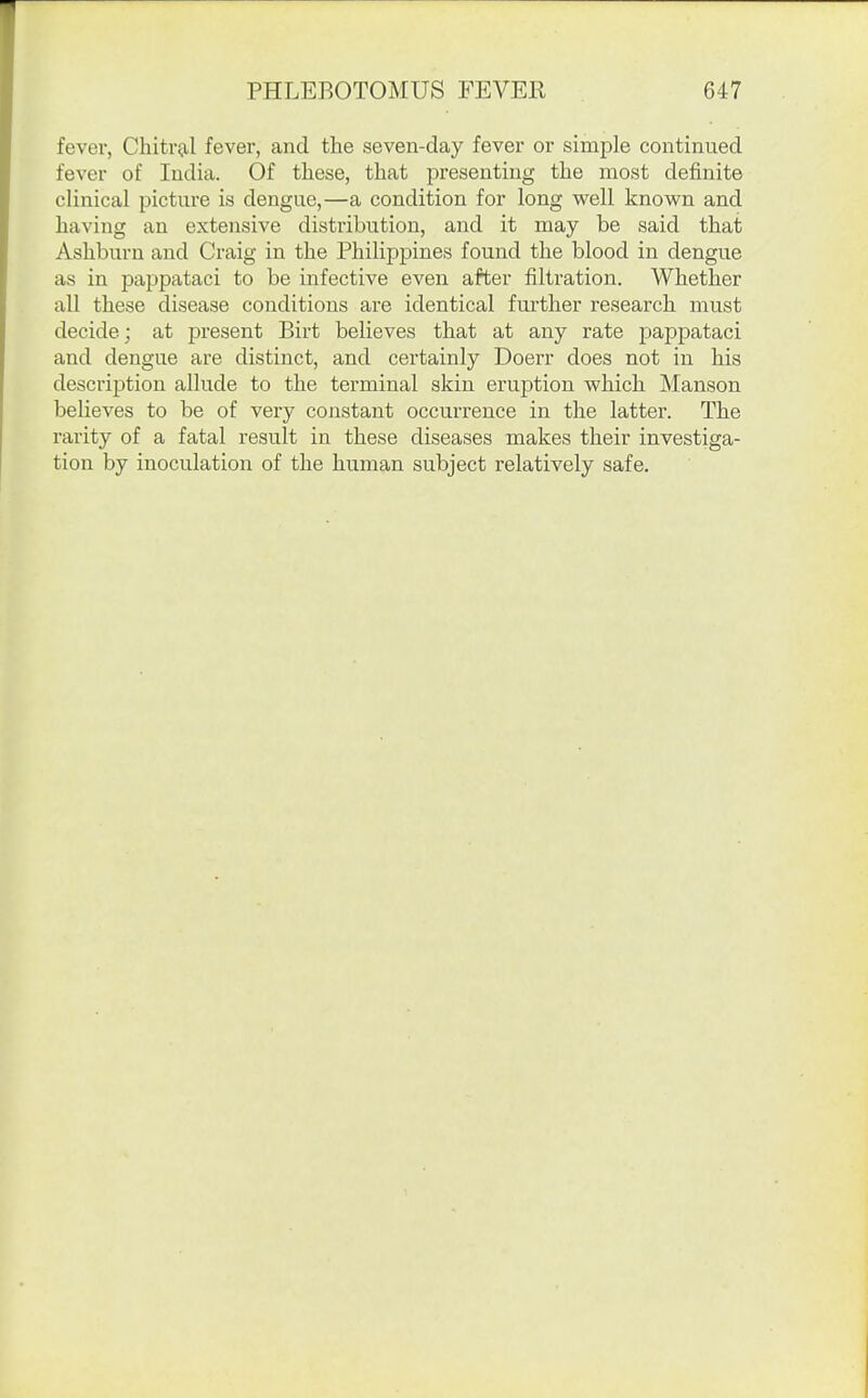 fever, Clutri.xl fever, and the seven-day fever or simple continued fever of India. Of these, that presenting the most definite clinical picture is dengue,—a condition for long well known and having an extensive distribution, and it may be said that Ashburn and Craig in the Philippines found the blood in dengue as in pappataci to be infective even after filtration. Whether aU these disease conditions are identical further research must decide; at present Birt believes that at any rate pappataci and dengue are distinct, and certainly Doerr does not in his description allude to the terminal skin eruption which Manson believes to be of very constant occurrence in the latter. The rarity of a fatal result in these diseases makes their investiga- tion by inoculation of the human subject relatively safe.