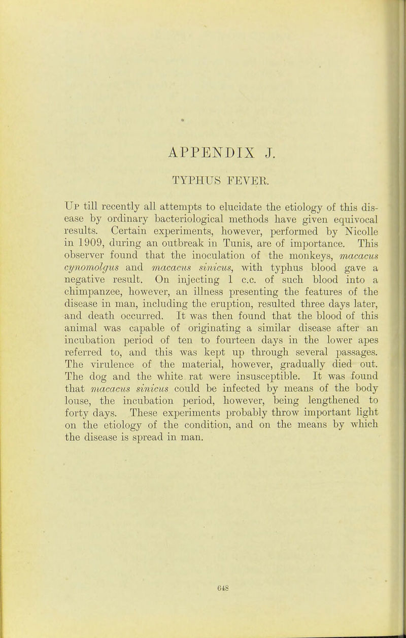 TYPHUS FEVER Up till recently all attempts to elucidate the etiology of this dis- ease by ordinary bacteriological methods have given equivocal results. Certain experiments, hovpever, performed by NicoUe in 1909, during an outbreak in Tunis, are of importance. This observer found that the inoculation of the monkeys, macacus cynomolgus and macacus sinicus, with typhus blood gave a negative result. On injecting 1 c.c. of such blood into a chimpanzee, however, an illness presenting the features of the disease in man, including the eruption, resulted three days later, and death occurred. It was then found that the blood of this animal was capable of originating a similar disease after an incubation period of ten to fourteen days in the lower apes referred to, and this was kept up through several passages. The virulence of the material, however, gradually died out. The dog and the white rat were insusceptible. It was found that Tiiacacus sinicus could be infected by means of the body louse, the incubation period, however, being lengthened to forty days. These experiments probably throw important light on the etiology of the condition, and on the means by which the disease is spread in man. 04S