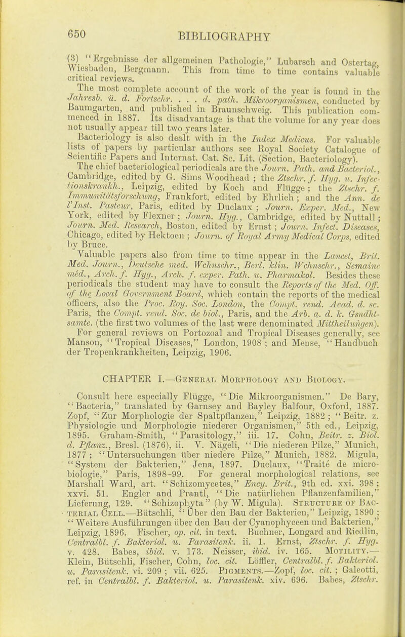 (3) Ergobnisse der allgomeincn Pathologie, Lubarsch and Ostertag \\ lesbadeii, Bergrnann. Tliis from time to time contains valuable critical reviews. The moHt complete account of the work of the year is found in the Jahresh. ii. d. Forlsrhr. . . . d. jmlJi. Mikroorqanismen, conducted by Baumgarten, and published in Braunschweig. This publication com- menced in 1887. Its disadvantage is that the volume for any year does not usually appear till two years later. Bacteriology is also dealt with in the Lidex MedicuH. For valuable lists of papers by particular authors see Royal Society Catalogue of Scientific Papers and Internat. Cat. Sc. Lit. (Section, Hacteriologv). The chief bacteriological periodicals arc the Journ. Path, and BacterioL, Cambridge, edited by C3. Sims Woodhead ; i\m Ztschr. f. Hyg. w. Infec- iLomkrankh., Leipzig, edited by Koch and Fliigge; the Zt^chr. f. Immunitdtsforschimii, Frankfort, edited by Ehilich ; and the Ann. de rinsL Pasteur, Paris, edited by Duclaux ; Journ. Exper. Med., New York, edited by Flexner ; Jo%mi. Hyq., Cambridge, edited by Nuttall; Jo urn. Med. Research, Boston, edited by Ernst; Journ. Infect. Diseascft, Chicago, edited by Hektoeu ; Journ. of 'Royal Army Medical Corps, edited by Bruce. Valuable papers also from time to time appear in the Lmicet, Brit. Med. Journ., Deutsche mcd. Wclmsehr., Berl. klin. Wchnsclir., Semaiw med., Arch.f. Hyg., Arch. f. exper. Path. u. Pharmakol. Besides these i:)eriodicals tlie student may have to consult the Reports of the Med. Off. if the Local Gorernment Board, which contain the reports of the medical officers, also the Proc. Roy. Soc. Pondun, the Compt. rend. Acad. d. sc. Paris, the Compt. rend. Soc. de hiol., Paris, and the Arl. a. d. k. Gsiulht- samte. (the first two volumes of the last were denominated Mittheilungen). For general reviews on Portozoal and Tropical Diseases generally, see Manson, Tropical Diseases, London, 1908; and Meuse,  Handbuch der Tropenkrankheiten, Leipzig, 1906. CHAPTER L—General Morphology and Biology. Consult here especially Fliigge, Die Mikroorganismen. De Bary, Bacteria, translated by Garnsey and Bay ley Balfour, Oxford, 1887. Zopf, Zur Morphologic der Spaltpflanzen, Leipzig, 1882 ;  Beitr. z. Physiologic und Morphologie niederer Organismeii, 5tli ed., Leipzig, 1895. Graham-Smith, Parasitology,' iii. 17. Cohn, Beitr. z. Biol, d. Pflanz., Bresl. (1876), ii. V. Niigeli, Die niederen Pilze, Munich, 1877 ; Untersuchungen iiber uiedere Pilze, Munich, 1882. Migula, System der Bakterien, Jena, 1897. Duclaux, Traite de micro- biologic, Paris, 1898-99. For general morphological relations, see Marshall Ward, art.  Schizomycetes, Ency. Brit., 9tb ed. xxi. 398; xxvi. 51. Engler and Prantl, Die natiiilichen Pflanzenfamilien, Lieferung, 129.  Schizophyta  (by W. Migula). Structure of Bac- terial Cell.—Biitsohli,  Ober den Ban der Bakterien, Leipzig, 1890 ;  Weitere Ausfiihrungen iiber den Ban der Cyanophyceen und Bakterien, Leipzig, 1896. Fischer, op. cit. in text. Buchner, Longard and Riedlin, Centralhl. f. Bakteriol. u. Parasitenk. ii. 1. Ernst, Ztschr. f. Hyg. V. 428. Babes, ihid. v. 173. Neisser, ibid. iv. 165. Motility.— Klein, Biitschli, Fischer, Cohn, loc. cit. LcifHer, Centralhl. f. Bakteriol. u. Parasitenk. vi. 209 ; vii. 625. Pigments.—Zopf, loc. cit. ; Galeotti, ref. in Centralhl. f. Bakteriol. u. Parasitenk. xiv. 696. Babes, Ztschr.