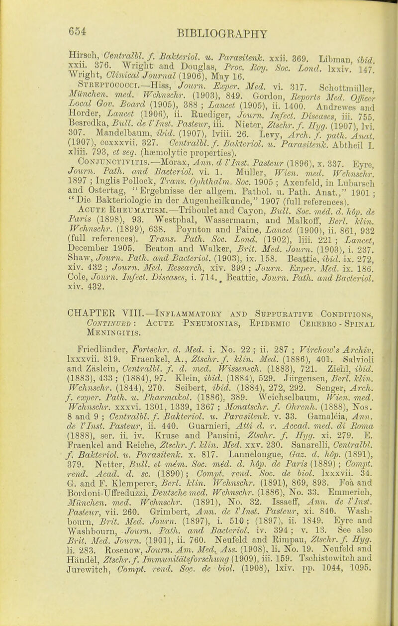 Hirscli, Centralhl. f. Baktcriol. u. Parasiienk. xxii. 369. Liljman ibid '^d DouglaH, Proc. Jtcnj. Soc. Lond. Ixxiv.' 147* Wright, Chnical Journal (1906), May 16. STREI'TOCOCCI.—Hiss, Journ. Expcr. Med. vi. 317. Schottniiiller Milnchen. med. JFchnschr. (1903), 849. Gordon, P^.porls Med Oflice'r Local Gov. Board (1905), 388 ; Lancet (1905), ii. 1400. Aiidrewes and Hordcr, Lancet (1906), ii. Ruediger, Journ. Infect. Diaeascs, iii. 755 Besrcdka, Bull, de I'lnst. Pasteur, iii. Nietcr, Ztschr. f. Tlyg. (1907) Ivi' 307. Mandelbaiini, Hid. (1907), Iviii. 26. Levy, Arch. f. path. Jnal (1907), ccxxxvii. 327. CcntralU. f. Baktcriol. v.. Paraailcnk. Abtheil L xliii. 793, ct seq. (htemolytic properties). Conjunctivitis.—Morax, Ann. d I'Inst. Pasteur (1896), x. 337. Eyre, Journ. Path, and Bacteriol. vi. 1. M till or, Wien. med. Wchnschr 1897 ; Iiiglis Pollock, Trans. Ophthalm. Soc. 1905 ; Axenfeld, in Lnbaiscl'i and Ostertag, Ergebnisse der allgem. Pathol, u. Path. Auat., 1901 ; Die Bakteriologie in der Angenheilkunde, 1907 (full references). Acute Rheumatism.—Tribouletand Cayon, Bull. Soc. mid. dJiCj). de Paris (1898), 93. Westjihal, Wassermanu, and Malkoff, Berl. klin. Wchnschr. (1899), 638. Poynton and Paine, Lancet (19001, ii. 861, 932 (full references). Trans. Path. Soc. Lond. (1902), liii. 221 ; Lancet, December 1905. Beaton and Walker, Brit. Mod. Journ. (1903), i. 237, Shaw, Journ. Path, and Bacteriol. (1903), ix. 158. Beattie, ihid. ix. 272, xiv. 432 ; Journ. Med. Research, xiv. 399 ; Journ. Exper. Med. ix. 186.' Cole, Journ. Infect. Diseases, i. 714. Beattie, Journ. Path, and Bacteriol. xiv. 432. CHAPTER VIIL—Inflammatory and Suppurative Conditions, Continued : Acute Pneumonias, Epidemic Cerebro - Spinal Meningitis. Friedlander, Fortschr. d. Med. i. No. 22 ; ii. 287 ; Virchow's Archil^ Ixxxvii. 319. Fraenkel, A., .^iscAn/. klin. i/etZ. (1886), 401. Salvioli and Zaslein, Centralhl. f. d. med. Wissensch. (1883), 721. Zielil, ihid. (1883), 433 ; (1884), 97. Klein, ihid. (1884), 529. Jiirgensen, Berl. klin. Wchnschr. (1844), 270. Seibert, ibid. (1884), 272, 292. Senger, Arch, f. exper. Path. u. Pharmakol. (1886). 389. Weichselbaum, Wien. med. Wchnschr. xxxvi. 1301, 1339, 1367 ; 'Monatschr. f. Ohrcnh. (1888), Nos. 8 and 9 ; Centralhl. f. Baktcriol. u. Parasitenk. v. 33. Gamaleia, Ann. de VInst. Pasteur, ii. 440. Guarnieri, Atti d. r. Accad. med. di Roma (1888), ser. ii. iv. Kruse and Pansini, Ztschr. f. Hyg. xi. 279. E. Fraenkel and Reiche, Ztschr. f. klin. Med. xxv. 230. Sanarelli, Centralhl. f. Baktcriol. u. Parasitenk. x. 817. Lannelongue, Gaz. d. Mp. (1891), 379. Netter, Bull, ct mim. Soc. med. d. h6p. de Pajv's (1889); Comptt. rend. Acad. d. sc. (1890); Com2}t. rend. Soc. de hiol. Ixxxvii. 34. G. and F. Klemperer, Berl. klin. Wchnschr. (1891), 869, 893. Foa and Bordoni-Uffreduzzi, Deutsche med. Wchnschr. (1886), No. 33. Emmerich, Milnchen. med. Wchnschr. (1891), No. 32. Issaeff, Ann. de I'Inst. Pastetir, vii. 260. Grimbert, Ann. de VInst. Pasteur, xi. 840. Wash- bourn, Brit. Med. Journ. (1897), i. 510 ; (1897), ii. 1849. Eyre and Washbourn, Journ. Path, and Bacteriol. iv. 394; v. 13. See also Brit. Med. Journ. (1901), ii. 760. Neufeld and Rimpau, Ztschr. f. Eyg. li. 283. Rosenow, Journ. Am. Med._ Ass. (1908), li. No. 19. Neufeld and Handel, Ztschr. f. Immunitiitsforschung (1909), iii. 159. Tschistowitch and Jurewitch, Com,pt. rend. Soc, de hiol. (1908), Ixiv. pp. 1044, 1095.