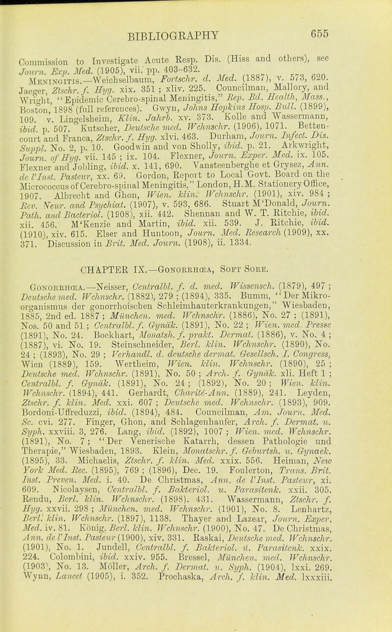 Commission to Investigate Acute Resp. Dis. (Hiss and others), see /o/mi. iV. (1905), vii; pp. 403-632 ... «on Meningitis.—VVeichselbaum, Fortschr. d. Med. (1880, v. 5/3, 620. Jaet^er Ztschr. f. Hyg. xix. 351 ; xliv. 225. Councilman, Mallory, and WrMi't Epidemic Cerebro-spinal Meningitis, Rep. Bd. Health, Mass., Bost°on 'l898 (full references). Gwyn, Johns Hopkins Hasp. Bull. (1899), 109 V. Linelslieim, Klin. Jahrb. xv. 373. Kolle and Wassennann, ibid p 507. Kutschev, DeiUsche mod. JVchnschr. {190Q), 1071. Betteu- court and Franca, Ztschr. f. Hyg. xlvi. 463. Durham, Journ. Infect. Dis.. Suppl. No. 2, p. 10. Goodwin and von Sholly, ibid. p. 21. Arkwright, Joum'. of Hyq. vii. 145 ; ix. 104. Flexner, Jo%i.rn. Exper. Med. ix. 105. Flexner and jobling, ibid. x. 141, 690. Vansteenberghe et Grysez, Ann. de rinst. Pasteur, xx. 69. Gordon, Report to Local Govt. Board on the Micrococcus of Cerebro-spiual Meningitis, London, H.M. Stationery Office, 1907. Albrecht and Ghon, Wien. Min. JVchnschr. (1901), xiv. 984 ; Rev. Netir. and Psychiat. (1907), v. 593, 686. Stuart M'Donald, Journ. Path, and Bacterial. (1908), xii. 442. Shennau and W. T. Ritchie, ibid. xii. 456. M'Kenzie and Martin, ibid. xii. 539. J. Ritchie, ibid. (1910), xiv. 615. Elser and Huntoon, Journ. Med. Research (1909), xx. 371. Discussion in Brit. Med. Journ. (1908), ii. 1334. CHAPTER IX.—GoNOKKHffiA, Soft Sore. GoNOERHCEA.—Neisser, Cenlralbl. f. d. med. Wissensch. (1879), 497 ; Deutsche med. JVchnschr. (1882), 279 ; (1894), 335. Bumm, ^ Der Mikro- organismus der gonorrhoischen Schleimhauterkrankungen, Wiesbaden, 1885, 2nd ed. 1887 ; Miinchen. med. Wchnschr. (1886), No. 27 ; (1891), Nos. 50 and 51 ; Oentralbl. f. Gynak. (1891), No. 22 ; Wien. med. Presse (1891), No. 24. Boekhart, Monatsh. f. jirakt. Dcrmat. (1886), v. No. 4; (1887), vi. No. 19. Steinschneider, Berl. klin. Wchnschr. (1890), No. 24 ; (1893), No. 29 ; Ferhandl. d. deutsche dcrmat. Gesellsch. I. Congress, Wien (1889), 159. Wertheim, IVien. klin. Wchnschr. (1890), 25 ; Deutsche med. Wchnschr. (1891), No. 50 ; Arch. f. Gyndk. xii. Heft 1 ; Oentralbl. f Gyntik. (1891), No. 24; (1892), No. 20 ; Wien. klin. Wchnschr. (1894), 441. Gerhardt, Charitd-Ann. (1889), 241. Leyden, Ztschr. f. klin. Med. xxi. 607 ; Deutsche med. Wchnschr. (1893), 909. Bordoni-Uffreduzzi, ibid. (1894), 484. Councilman, Am. Journ. Med. Sc. evi. 277. Finger, Ghon, and Schlagenhaufer, Arch. f. Dcrmat. u. Syph. xxviii. 3, 276. Lang, ibid. (1892), 1007 ; Wien. med. Wchnschr. (1891), No. 7; Der Venerische Katarrh, dessen Pathologic und Therapie, Wiesbaden, 1893. Klein, Monatschr. f. Geburtsh. u. Gynaek. (1895), 33. Michaelis, Ztschr. f. klin. Med. xxix. 556. Heiman, New York Med. Rec. (1895), 769 ; (1896), Dec. 19. Foulerton, Trans. Brit. Inst. Preven. Med. i. 40. De Christmas, Ann. de VInst. Pasteur, xi. 609. Nicolaysen, Oentralbl. f. Bakteriol. u. Parasitenk. xxii. 305. Rendu, Berl. klin. Wchnschr. (1898). 431. Wassermann, Ztschr. f, Hyg. xxvii. 298 ; Miinchen. med. Wchnschr. (1901), No. 8. Leuhartz, BerL klin. Wchnschr. (1897), 1138. Thayer and Lazear, Journ. Hxper. Med. iv. 81. Konig, Berl. klin. Wchnschr. (1900), No. 47. De Christmas, Ann. de I'Inst. Pastew?-(1900), xiv. 331. Raskai, Deutsche med. Wchnschr. (1901), No. 1. Jundell, Oentralbl. f. Bakteriol. %l. Parasitenk. xxix. 224. Colombini, ibid, xxiv. 955. Bressel, Miinchen. med. Wchnschr. (1903), No. 13. Moller, Arch. f. Dermal, u. Syph. (1904), Ixxi. 269. Wynn, Lancet (1905), i. 352. Prochaska, Arch. f. klin. Med. Ixxxiii.