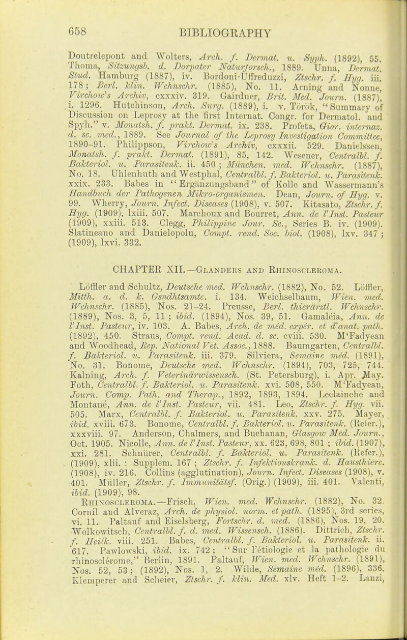 Doutrelepont and Wolteis, Arch. f. Dermal, u. Syph. (1892), 55. Tlioma, Sitzuiujsh. d. Dorpatcr Naturjorsch., 1889. Unna, Dnrmat. Stiid. Hamburg (1887), iv. ISordoni-Uffreduzzi, Ztschr. /, Hyt/. iii. 178; Berl. Jdin. TVchnschr. (1885), No, 11. Arning and Nonne, Virckoiv's Archiv, cxxxiv, 319. Gairdner, Brit. Med. Journ. (1887), i. 1296. Hiitcliinson, Arch. Surg. (1889), i. v. Tiiriik,  Summary of Disciussion on Le])rc).sy at the first Internat. Congr. for Dermatol, and Spyli. V. Monatsh. f. praJd. Dcrviat. ix. 238. Profeta, Gior. inleniaz. d. sc. mod., 1889. See Journal of the Leprosy Invcstitjalion Gommiltee, 1890-91. Philippson, Virchow's Archiv, cxxxii. 529. Danielssen, Monatsh. f. prakt. Dermat. (1891), 85, 142. Wesener, CentralU. f. Baktcriol. u. Farasilcnk. ii. 450 ; Munchen. mcd. Wchnschr. (1887), No. 18. Uhlenhuth and Westphal, CentralU. f. Baktcriol. u. Farasilcnk. xxix. 233. Babes in  Ergiinzungsband of KoUe and Wassermann's Handhnch der Pathogenen Mikro-organismen. Dean, Journ. of Hyg. v. 99. Wherry, Joimi. Infect. Diseases (1908), v. 507. Kitasato, Ztschr.f. Hyg. (1909), Ixiii. 507. Marchoux and Bourret, Aim. de I'Insl. Paslcur (1909), xxiii. 513. Clegg, PhiliiJjnnc Jour. Sc., Series B. iv. (1909). Slatiueauo and Danielopolu, ComiU. rend. Soc. Uol. (1908), Ixv. 347 ; (1909), Ixvi. 332. CHAPTER XII.—Glanders akd Rhinoscleroma. Loffler and Schultz, Deutsche med. Wchnschr. (1882), No. 52. Loftier, Mitth. a. d. k. Gsndhtsamtc. i. 134. Weichselbaum, Wien. mcd. Wchnschr. (1885), Nos. 21-24. Preusse, Berl. Ihierdrztl. Wchnschr. (1889), Nos. 3, 5, 11 ; ibid. (1894), Nos. 39, 51. Gamaleia, Ann. dc Vlnst. Pasteur, iv. 103. A. Babes, Arch, de med. exp)£r. el d'anat. path. (1892), 450. Straus, Compt. rend. Acad. d. sc. cviii. 530. M'Fadyean and Woodhead, iJc^j. National Vet. Assoc., 1888. Baumgarten, CentralU. f. Baktcriol. u. Parasitenk. iii. 379. Silviera, Semaive mid. (1891), No. 31. Bonome, Deutsche mcd. Wchnschr. (1894), 703, 725, 744. Kaluing, Arch. f. Veterindrwissensch. (St. Petersburg), i. Apr. ^*lay. Foth, CentralU. f. Baktcriol. u. Parasitenk. xvi. 508, 550. M'Fadyean, Journ. Camp. Path, and Therap., 1892, 1893, 1894. Leclainche and Montane, Ann. de Vlnst. Pasteur, vii. 481. Leo, Ztschr. f. Hyg. vii. 505. Marx, CentralU. f. Baktcriol. u. Parasitenk. xxv. 275. Mayer, ibid, xviii. 673. Bouome, Ccntralbl. f. Baktcriol. xi. Parasitenk. (Refer.), xxxviii. 97. Anderson, Chalmers, and Buchanan, Glasgoio Med. Journ., Oct. 1905. Nicolle, Ann. de Vlnst. Pasteur, xx. 623, 698, 801 ; ibid. (1907), xxi. 281. Schniirer, CentralU. f. Baktcriol. u. Parasitenk. (Refer.), (1909), xlii. : Supplem. 167 ; Ztschr. f. Infektionskrank. d. Hauslhierc. (1908), iv. 216. Collins (agglutination), Journ. Infect. Diseases (1908), v. 401. Miiller, Ztschr. f. Immunitdtsf. (Orig.) (1909), iii. 401. Valenti, ibid. (1909), 98. Rhinoscleroma.—Frisch, Wien. med. Wchnschr. (1882), No. 32. Cornil and Alveraz, Arch, de physiol. norm, el path. (1895), 3rd series, vi. 11. Paltauf and Eiselsberg, Fortschr. d. mcd. (1886), Nos. 19, 20. Wolkowitsch, CentralU. f. d. mcd. Wissensch. (1886). Dittrich, Ztschr. f. Ileilk. viii. 251. Babes, CentralU. f. Baktcriol. u. Parasitenk. ii. 617. Pa\vlow.ski, ibid. ix. 742;  Sur'I'etiologie et la ])athologie du rhinoscleronie, Berlin, 1891. Paltauf, JFien. vwd. Wchnschr. (1891), Nos. 52, 53 ; (1892), Nos. 1, 2. Wilde, Semaine med. (1896), 336. Kleniperer and Scheier, Ztschr. f. klin. Med. xlv. Heft 1-2. Lanzi,