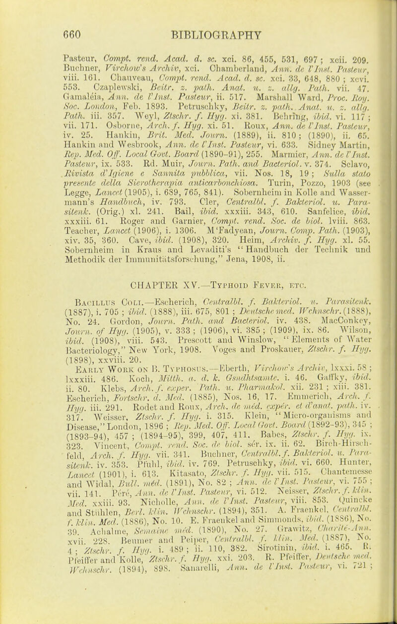 Pasteur, Compt. rend. Acad. d. sc. xci. 86, 455, 531, 697 ; xcii. 209. Bucbner, Virchoiv's Archiv, xci. Chamberlaml, Ann. dc I'lvM. Pasteur, viii. 161. Cliaiiveau, Compt. rend. Acad. d. sc. xci. 33, 648, 880 ; xcvi. 553. Czaplewnki, BcUr. z. 2)ath. Anal. u. z. allg. Path. vii. 47. Gamaleia, Ann. de, VJnst. Pasteur, ii. 517. Marsliall Ward, Proc. Roy. Soc. London, Feb. 1893. Petruscliky, Beilr. z. path, ylnat. u. z. allg. Path. iii. 357. Weyl, Ztschr. f. Uycj. xi. 381. Ikhrhig, ihid. vi. 117 ; vii. 171. Osborne, Arch. f. Hyg. xi. 51. lioux, Ann. de I'Inst. Pasteur, iv. 25. liankiu, Brit. Med.'Jo urn. (1889), ii. 810; (1890), ii. 65. Haukin and Wesbrook, Ann. dc I'Inst. Pa.steur, vi. 633. Sidney Martin, Rep. Med. Off. Local Govt. Board (1890-91), 255. Marniicr, Ann. dc VInst. Pasteur, ix. 533. Rd. Muir, Journ. Path, and Bacleriol.v. 374. Sclavo, Rivista d'Jgiene e Sannita jyubblica, vii. Nos. 18, 19; ,yulla stalo preicnte delta Siei-othera^na ariticarbonchiosa. Turin, Pozzo, 1903 (see Legge, if6?icf!< (1905), i. 689, 765, 841). Sobernbcim in Kolle and Wasser- luann's Handhvch, iv. 793. Cler, Centralhl. f. Bakteriol. u. Para- silenk. (Orig.) xl. 241. Bail, ihid. xxxiii. 343, 610. Sanfelice, ibid. xxxiii. 61. Roger and Garnier, Compt. rend. Soc. de biol. Iviii. 863. Teacber, Lancet (1906), i. 1306. M'Fadyean, Journ. Covip. Path. (1903), xiv. 35, 360. Cave, ibid. (1908), 320. Heim, Archiv. f. Hyg. xl. 55. Sobernbeim in Kraus and Levaditi's  Handbuch der Tecimik und Methodik der Iinmunitatsforst-liung, Jena, 1908, ii. CHAPTER XV.—Typhoid Fevhr, ktc\ Bacilltls Coli.—Escherich, Centralhl. f. Baldcriol. ii. Parasitcnk: (1887), i. 705 ; ibid. (1888), iii. 675, 801 ; Dndschr med. JFrhnschr. {188S), No. 24. (iordon, Journ.. Path, und Bacteriol. iv. 438. MacConkcy, Journ. of Hyg. (1905), v. 333 ; (1906), vi. 385 ; (1909), ix. 86. Wilson, ibid. (1908), viii. 543. Prescott and Winslow,  Elements of Water Bacteriology, New York, 1908. Voges and Proskauer, Ztschr. f. Hyg. (1898), xxviii. 20. Eahia' Work on 15. TvpH0.si'.s.-—Kbertb, Virchuir's Archir, Ix.xxi. 58 ; Ixxxiii. 486. Kocli, Mitth. a. d. k. Gsndhtaamte. i. 46. Galfky, ibid. ii. SO. Klebs, Arch. f. exper. Path. u. Pharmakol. xii. 231 ; xiii. 381. Escherieh, Furtsch.r. d. Med. (1885), Nos. 16, 17. Emniericli, Arch. f. Hyg. iii. 291. Rodetand Ronx, Arch., de nu'.d. rxp^r. el d'unat. path. iv. 317. Weisser, Ztschr. f. Hyij. i. 315. Klein, Micro-organisms and Disease, London, 1896 ; Rep. Med. Oft'. Local Govt. j5o«)v/(1892-93), 345 : (1893-94), 457 ; (1894-95), 399, 407, 411. Babes, Ztschr. f. Hyg. ix. 323. Vincent, Cnmpt. rend. Soc. de biol. si'r. ix. ii. 62. Birch-Hirscb- feld Arch. f. Hyq. vii. 341. Bucbner, CentraRil.f. Bakteriol. u. I'ara- sitenk iv. 353. Piuld, ibid. iv. 769. Petruscliky, llrid. vi. 660. Hunter, Lancet (1901), i. 613. Kitasato, Ztschr. f. Hyg. vii. 515. Ohanteincsst' and Widal, Bull. niM. (1891), No. 82 ; Ann. de 1'List. Pasteur, vi. 7o5 ; vii 141. Y(-ri',Ann. del'List. Pasteur, vi. 512. Neisser, Zt.schr. f. kirn. Med xxiii 93. Nicliolle, Ann. de VLisl. Pasteur, viii. 853. (Quincke and Stiililen, Berl. kiln. IVchnschr. (1894), 351. A. Fraeiikol. CentraW. f klin Med (1886), No. 10. E. Fraenkel and Simmonds, ibid. (1S86), No. 30 Aclialine, Snnaiur vird. (1890), No. 27. tirawitz, Charite-Jnn. xvii 228 Heiimer and Peiper, Centralbl. f. Uln. Med. (188/ ), ?vo. 4- ksc/tr. f. Hyg. i. 489; ii. 110, 382. Sirotinin, ibid. i. 465. h. I'feiirer and Kolle,'m7t)-./. Byg. xxi. 203. R. V^^AK^v, Dentsche nxcd. Jl'rhnschr. (1894), 898. Sanarelli, ytnn. de I'hid. Padeur, vi. ,11 ;