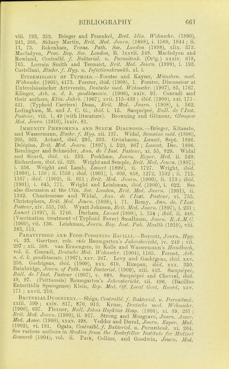 viii. 193, 353. Brieger and Fraenkel, Bcrl. Jdin. WcMsclir. (1890), 241, 268. Sidney Martin, Brit. Med. Journ. (1898), i. 1569, 1644; ii. 11, 73. Bokenham, Trans. Path. Soc. London (1898), xlix. 373. Macfadyen, Proc. Roy. Soc. London, B. Ixxvii. 548. Macfadyen and Rowland, Cenlralbl. f. Bakteriol. u. Parasitenk. (Orig.) xxxiv. 618, 765. LoiTain Smith and Tennant, Brit. Med. Journ. (1899), i. 193. Castellani, Ztschr. f. Hycj. u. Jvfeclionskrankli. xl. i. EriDEMiOLOOY OF Tyi'HOID.—Forster and Kayser, Miinchen. ined. TFchnschr. {IdQo), U73. Fovstev, ibid. (1908), 1. Forster, Discnssion-at Unterelsiissischer Artzverein, Deutsche mcd. Wchnschr. (1907), 85, 1767. Kliuger, Arh. a. d. k. gsndhtsam/e. (1906), xxiv. 91. Conradi and their authors, Klin. Jahrb. (1907), xvii. 115-433 ; ibid. (1909), xxi. 171- 421. (Typhoid Carriei's) Dean, Brit. Med. Journ. (1908), 1. 562. Ledinghain, M. and J. C. G., ibid,, i. 15. Sacqnepee, Bull, dc I'Jnst. Pasteur, viii. 1, 49 (with literature). Browning and Gilmour, Glasyoiv Med. Journ. (1910), Ixxiv. 81. Immunity Phenomena and Seuum Diagnosis.—Brieger, Kitasato, and Wassermann, Ztschr. f. Hyg. xii. 137. Widal, Semainc ined. (1896), 295, 303. Achard, ibid. 295, 303. Griinbaum, Lancet, Sept. 1896. Delepiue, Brit. Med. Journ. (1897), i. 529, 967 ; Lancet, Dec. 1896. Remlinger and Sclineider, Ann. dc I'Inst. Pasteur, xi. 55, 829. Widal and Sicard, ibid. xi. 353. Peckham, Journ. Pjxpcr. Mcd. ii. 549. Richardson, ibid. iii. 329. Wright and Seniple, Brit. Mcd. Journ. (1897), i. 256. Wright and Lamb, Lancet (1899), ii. 1727. Wright, ibid. (1900) , i. 150 ; ii. 1556 ; ibid. (1901), i. 609, 858, 1272, 1532 ; ii. 715, 1107 ; ibid. (1902), ii. 651 ; Brit. Med. Joiorn. (1900), ii. 113 ; ibid. (1901) , i. 645, 771. Wright and Leishman, ibid. (1900), i. 622. See also discussion at the C'li^i. Soc. London, Brit. Meil. Journ. (1901), ii. 1342. Chantemesse and Widal, Aii.n. de I'Inst. Pasteur; vi. 755. Christophers, Brit. Med. Journ. (1898), i. 71. Reniy, Ann. de. I'Inst. Pasteur, xiv. 555, 705. Wyatt Johnson, Brit. Med. Journ. (1897), i. 231 ; Lancet (1897), ii. 1746. Durham, Lancet (1898), i. 154 ; ibid. ii. 446. (Vaccination treatment of Typhoid Fever) Smallman, Journ. R.A.M.C. (1909), vii. 136. Leishman, Journ. Roy. Inst. Pub. Health (1910), viii. 385, 513. Pauatypiioid and Food-Puisonin(; Bacilm.—Boycott, Journ. Hyg. vi. 33. Gaertner, reCs. vide Bauingartcn's Jahresbericht, iv. 249 ; vii. 297 ; xii. 508. van Erniengcm, in Kolle and Wassermann's Ha.ndbuch, vol. ii. Conradi, Deutsche Med. Wchnschr. (1904), 1165. Fornet, Arb. a. d. k. gsndhtsamle. (1907), xxv. 247. Levy and Gaehtgens, ibid. xxv. 250. Gaehtgens, ibid. (1909), xxx. 610. Rimpau, ibid. xxx. 330. \^B.\nhvn\g&, Journ. of Path, and Bactcriol. {\9Q9), xiii. 443. Sacqnepee, Bull, de VInst. Pasteur (1907), v. 888. Sacqnepee and Chevrel, ibid. 49, 97. (Psittacosis) Baumgartcn's .lahresbericht. xii. 496. (Bacillus Ententidis Sporogenes) Klein, Rep. Mcd. Of. Local Govt. Board, xxv. 171 ; xxvii. 210. Bactkrial Dysentery.-Shiga, Cenlralbl. f. Bakteriol. u. Parasitenk. '''^^ ' ^^J^- ^1^- Deutsche mcd. Wchnschr. (1900), 63/. Flexner, Bull. Johns Hopkins Hasp. (1900), \i 39 231- Bril Med. Journ. (1900), ii. 917. Strong and Musgrave, Journ. Amer. Med Assoc. (1900), xxxv. 498. Vedder and Dnval, Journ. Exper. Med. (1902) , _ VI. 181. Ogata, Cenlralbl. f. Bakteriol. u. Parasitenk. xi. 264. bee various autliors in Studies from the Rock^frller Institute for Medical Research (1904), vol. ii. Park, Collins, and Goodwin, Journ. Mcd.