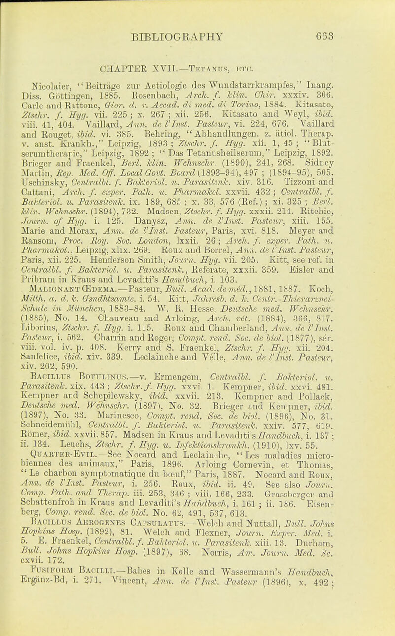 CHArTER XVII.—Tktanus, etc. Nicolaier,  Heitriige zur Aetiologie des Wundstarrkrampfes, luaug. Diss. Gcittiugeii, 1885. Eosenbacli, Arch. f. klin. C'hir. xxxiv. 30(3. Carle and Rattoue, Gior. d. r. Accad. di, mad. di Toriii.o, 1884. Kitasato, Ztschr. f. Hyf). vii. 225 ; x. 267 ; xii. 256. Kitasato and Weyl, ibid. viii. 41, 404. Vailla,rd, Ann. dc VInst. Pasteur, vi. 224, 676. Vaillard and 'Rowget, iUd. vi. 385. Behring,  Abhandlungen. z. iitiol. Therap. V. anst. Krankh., Leipzig, 1893; Ztschr. f. Hyg. xii. 1,45;  Blut- serumtlierapie, Leipzig, 1892;  Das Tetaunsheilseruni, Leipzig, 1892. Brieger and Fraenkel, Bcrl. klin. JVchnschr. (1890), 241, 268. Sidney Martin, Ecp. Med. Off. Local Govt. ^oa?-cZ (1893-94), 497 ; (1894-95), 505. Uschinsky, Gentralhl. f. Bakteriol. u. Parasitenk. xiv. 316. Tizzoni and Cattani, Arch. f. exjier. Path. it. Pharmakol. xxvii. 432 ; Gentralhl. f. Bakteriol. u. Parasitenk. ix. 189, 685 ; x. 33, 576 (Ref.); xi. 325 ; Berl. klin. JVchnschr. {189i), 732. Madsen, Ztschr. f. Byg. xxnii. 214:. Ritchie, Jaurn. of Hyg. i. 125. Danysz, Ann. de I'Inst. Pasteur, xiii. 155. Marie and Morax, Ann. de VInst. Pasteur, Paris, xvi. 818. Meyer and Ransom, Proc. Roy. Soc. London, Ixxii. 26 ; A7'ch. f. cxper. Path. u. Pharmakol., Leipzig, xlix. 269. Roux and Borrel, Ann. dc I'lnst. Pasteur, Paris, xii. 225. Henderson Smith, Journ. Hyg. vii. 205. Kitt, see ref. in Gentralhl. f. Bakteriol. u. Parasitenk., Referate, xxxii. 359. Eisler and Pribram in Kraus and Levaditi's Handbuch, i. 103. MalignantffiDEMA.—Pasteur, Bull. Acad, denied., 1881, 1887. Koch, Mitth. a. d. k. Gsndhtsamte. i. 54. Kitt, Jahresb. d. k. Cenir.-Thierarznei- Schule in Munchen, 1883-84. W. R. Hesse, Deutsche med. Wchnschr. (1885), No. 14. Chauveau and Arloing, Arch. vet. (1884), 366, 817. Liborius, Ztschr. f. Hyg. i. 115. Ron.v and Chanilierland, Ann. de I'Inst. Piisteur, i. 562. Charrin and Rogei', Cornjd. rend. Soc. de hiol. (1877), ser. viii. vol. iv. p. 408. Kerry and S. Fraenkel, Ztschr. f. Hyg. xii. 204. Sanfelice, ibid. xiv. 339. Lcclainche and Velle, Ann. dc I'lnst. Pasteur, xiv. 202, 590. Bacillus Botulinus.—v. Ermengem, Gentralhl. f. Bakteriol. u. Parasitenk. xix. 443 ; Ztschr./. Hyg. xxvi. 1. Kempner, ibid. xxvi. 481. Kerapner and Schepilewsky, ibid, xxvii. 213. Kempner and Pollack, Deutsche med. Wchnschr. (1897), No. 32. Brieger and Kempner, ibid. (1897), No. 33. Marinesco, Gompt. rend. Soc. de hiol. (1896), No. 81. Schneideniiihl, Gentralhl. f. Bakteriol. ib. Parasitenk. xxiv. 577, 619. Romer, ibid, xxvii. 857. Madsen in Kraus and hii\iid\t\'s. Handbuch, i. 137 ; ii. 134. Leuchs, Ztschr. f. Hyg. u. Infektionskrankh. (1910), Ixv. 55. Quarter-Evil.—See Nocard and Leclainche,  Les maladies niicro- biennes des aiiimaux, Paris, 1896. Arloing Corneviu, et Thomas,  Le charbou symptomatique dn boeuf, Paris, 1887. Nocard and Ronx, Ann. de I'lnst. Pasteur, i. 256. Roux, ibid. ii. 49. See also Journ. Gomp. Path, and Therap. iii. 253, 346 ; viii. 166, 233. Grassl)erger and Schattenfroh in Kraus and Levaditi's Handbuch, i. 161 ; ii. 186. Eisen- berg, Gomp. rend. Soc. de hiol. No. 62, 491, 537, 613. Bacillu.s Aerogene.s Capsulatus.—Welch and Nuttall, Bull. Johns Hopkins Hasp. (1892), 81. Welch and Flexner, Journ. Exper. iMcd. i. 5. E. Fraenkel, Gentralhl. f. Bakteriol. u. Parasitenk. xiii. 13. Durham, Bull. Johns Hopkins Hosp. (1897), 68. Norris, Am. Joxmi. Med. Sc. cxvii. 172. FusiFOiiM Bacilli.—Babes in Kolle and Wassermann's Handbuch, Erganz-Bd, i. 271, Vincent, Ann. de I'lnst. Pasteur (1896), x. 492 ;