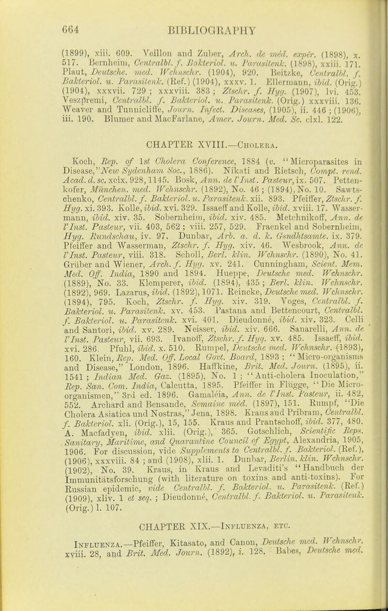 (1899), xiii. ()09. A''eilloii anrl Zuljer, Arch, dc mcrl. exp^r. (1898), x. 517. Bonilioiiii, Cmlt-alhi. f. JiakLcriol. u. Parusilcnlc. (1898), xxiii. 171. riaut, Deulsche. mcd. JVc/niMhr. (1904), 920. Beitzke, CevlraUd. f. Baldcriol. u. Paranileuk. (Ref.) (1904), xxxv. 1. Kllerniaiin, ibid. (Ori^.) (1904), xxxvii. 7*29 ; xxxviii. 383 ; Ztschr. f. Jfy;/. (1907), Ivi. 4.o3. Vos/.premi, Ccnlrulhl. f. Bukterwl. n. Farasitcnk. (Orig.) xxxviii. 13(5. Weaver and TuniiicliH'e, Journ. Infect. Diseaaes, (IQOf;), ii. 446 ; (190<)), iii. 190. Blumer and MacFarlane, Amer. Journ. Med. Sc. clxl. 122. CHAPTER XVIII.—Choleiia. Koch, Eep. of ls< Cholera Conference, 1884 (v.  Microparasites in 'Disease,Neto Sydenham Sac, 188(5). Niknti and Rietscli, Compt. rend. Acad. d. sc. xcix. 928,114.5. Bosk, Ann. de I'Inst. Pasteur, ix, 507. Petten- kofer, Munchen. mcd. JVchnschr. (1892), No. 46 ; (1894), No. 10. Sawts- clienko, Centralbl. f. Bakteriol. u. Parasitenk. xii. 893. FhiWer, Zlschr. f. Hyg.xi.BQZ. Kolle, t&ic?. xvi. 329. IssaefFaud Kolle, 262c?. xviii. 17. Wa.sser- mann, ibid. xiv. 35. Sobernheiiii, ibid. xiv. 485. Metchnikoff, Ann. de I'Inst. Pasteur, vii. 403, 562 ; viii. 257, 529. Fraenkel and Sobernlieim, Hyg. Rundschau, iv. 97. Dunbar, Arb. a. d. k. Gsndhtsainte. ix. 379. Pfeitfer and Wasserman, Ztschr. f. Hyg. xiv. 46. Wesbrook, Ann. de I'Inst. Pasteur, viii. 318. SohoU,' Berl. Min. TFchnsr.hr. (1890), No. 41. Griiber and Wiener, ^rcA./. /^y//. xv. 241. Cnmnngham, Scierit. 3Ie7n. Med. Off. India, 1890 and 1894. Hueppe, Deutsche med. Wchnschr. (1889), No. 33. Klcmperer, ibid. (1894), 435 ; Berl. klin. Wchnschr. (1892), 969. Lazarus, zW. (1892), 1071. ^eir\c\.e, Deutsche med. Wchnschr. (1894), 795. Koch, Ztschr. f. Hyg. xiv. 319. Voges, Centralbl. f. Bakttriol. u. Parasitenk. xv. 453. Pastana and Bettencourt, Centralbl. f. Bakteriol. u. Parasitenk. xvi. 401. Dieudoune, ibid. xiv. 323. Celli and Santori, ibid. xv. 289. Neisser, ibid. xiv. 666. Sanarelli, Ann. de rinst. Pasteur, vii. 693. IvanoiT, Ztschr. f. Hyg. xv. 485. Issaeff, ibid. xvi. 286. Pfuhl, ibid. x. 510. Rumpel, Deutsche m,ed. Wchnschr. (1893), 160. Klein, iic^). Mcd. Off. Local Govt. Board, 1893; Micro-organisms and Disease, London, l896. Hattkine, Brit. Med. Journ. (1895), ii. 1541; Indian Med. Gaz. (1895). No. 1 ; Anti-cholera Inoculation, Rep. San. Com. India, Calcutta, 1895. Pfeiffer in Fliigge, Die Micro- organismen, 3rd ed. 1896. Gamaleia, Ann. de I'Jnst. Paste^ir, ii. 482, 552. Archard and Beusande, Scmaine med. (1897), 151. Rumpf, Die Cholera Asiatica und Nostras, Jena, 1898. Krans and Pribram, Centralbl. f. Bakteriol. xli. (Orig.), 15, 155. Kraus and Prantschoff, zWf?. 377, 480. A. Macfadyen, ibid. xlii. (Orig.), 365. Gotschlich, Scientific Reps. Sanitary, Maritime, and Quarantine Council of Egyi)t, Alexandria, 19()5, 1906. For discussion, vide Sujiplcments to Centralbl. f. Bakteriol. (Ret'.), (1906), xxxviii. 84 ; and (1908), xlii. 1. Dunbar, Berlin, klin. Wchnschr. (1902), No. 39. Kraus, in Kraus and Levaditi's  Handbuch der Immuuitiitsforschung (with literature on toxins and anti-toxins). For Eussian epidemic, vide, Centralbl. f. Bakteriol. u. Parasitenk. (Ref.) (1909), xliv. 1 et seq. ; Dieudonne, Centralbl. f. Bakteriol. u. Parasitenk. (Orig.)l. 107. CHAPTER XIX.—Influenza, etc. Influenza.—Pfeiffer, Kitasato, and Canon, Deutsche mcd. Wchnschr