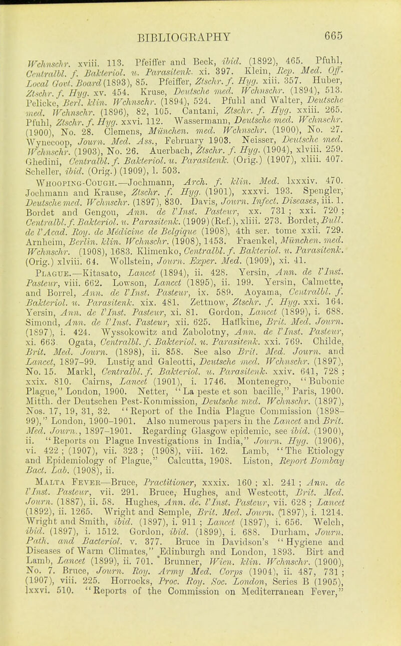 irchnschr. xviii. 113. Tfeifler and Beck, ibid. (1892), 465. Pfuhl, Cenlralbl. f. Bakteriol. u. ParasUenk. xi. 397. Klein, ReiJ. Med. Off. Local Govt. Board (1893), 85. Pfeiffer, Zlscltr. f. Hy<j. xiii. 357. Huber, Zt.-ichr f Hyg. xv. 454. Kruse, Deutsche mcd. TVchvschr. (1894), 513. Pelickc, Berl. klin. TVchnschr. (1894), 524. Pfuhl and Walter, Deutsche vied. IFeknschr. (1896), 82, 105. Cantani, Ztschr. f. Hyg. xxui. 265. Piuhl Ztschr. f. Hyg. xxvi. 112. Wa,sserma,\ii], Deutsche med. Wchnschr. (1900), No. 28. Clemens, Miinchen. med. Wchnschr. (1900), No. 27. Wyneeoop, Journ. Med. Ass., February 1903. Neisser, Deutsche med. TVchnschr. (1903), No. 26. Auerbach, Ztschr. f. Hyg. (1904), xlviii. 259. Ghedini, Ccntralhl. f. Bakteriol. u. Parasitenk. (Orig.) (1907), xliu. 407. Seheller, ibid. (Orig.) (1909), 1. 503. Whooping-Cough.—Jochmann, Arch. f. klin. Med. Ixxxiv. 470. Jochraann and Kranse, Ztschr. f. Hyg. (1901), xxxvi. 193. Spengler, Deutsche vied. TVchnschr. (1897), 830. Davis, Journ. Infect. Diseases, in. 1. Bordet and Gengou, Ann. de I'lnst. Pasteur, xx. 731 ; xxi. 720 ; Centralbl.f. Bakteriol. u. Pamsitoi^-. (1909) (Ref.), xliii. 273. Bordet,-BtiW. de I'Acad. Roy. de Medicine de Belgique (1908), 4th ser. tome xxii. 729. Arnheim, Berlin, klin. TVchnschr. (1908), 1453. Fraenkel, Miinchen. med. TVchnschr. (1908), 1683. Jvlimenko, Centralbl.f. Bakteriol. u. Parasitenk. (Orig.) xlviii! 64. WoUstein, Journ. Exper. Med. (1909), xi. 41. Plague.—Kitasato, Lancet (1894), ii. 428. Yersin, Ann. de Vlnst. Pasteur, viii. 662. Lovwson, Lancet (1895), ii. 199. Yersin, Calmette, and Borrel, Ann. de I'Inst. Pasteur, ix. 589. Aoyama, Ccntralbl. f. Bakteriol. u. Parasitenk. xix. 481. Zettuovv, .^isc7i?% /. Hyg. xxi. 164. Yersin, Ann. de I'Inst. Pasteur, xi. 81. Gordon, Lancet (1899), i. 688. Simond, Ann. de I'Inst. Pasteur, xii. 625. Hatll^ine, Brit. Med. Journ. (1897), i. 424. Wyssokowitj; and Zabolotny, Ann. de Vlnst. Pasteur, xi. 663. Ogata, Centralbl. f. Bakteriol. u. Parasitenk. xxi. 769. Childe, Brit. Med. Journ. (1898), ii. 858. See also Brit. Mcd. Journ. and Lancet, 1897-99. Lustig and Galeotti, Deutsche med. TVchnscJir. (1897), No. 15. Markl, Centralbl.f. Bakteriol. u. Parasitenk. xxiv. 641, 728 ; xxix. 810. Cairns, Lancet (1901), i. 1746. Montenegro, Bubonic Plague, London, 1900. Netter,  La peste et son bacille, Paris, 1900. Mitth. der Deutschen Pest-Konimission, Deutsche med. TVchnschr. (1897), Nos. 17, 19, 31, 32. Report of the India Plague Commission (1898- 99), London, 1900-1901. Also numerous papers in the Lancet and Brit. Med. Journ., 1897-1901. Regarding Glasgow epidemic, see ibid. (1900), ii. Reports on Plague Investigations in India, Journ. Hyg. (1906), vi. 422; (1907), vii. 323; (1908), viii. 162. Lamb, The Etiology and Epidemiology of Plague, Calcutta, 1908. Liston, Report Bombay Bact. Lab. (1908), ii. Malta Fever—Bruce, Practitioner, xxxix. 160 ; xl. 241 ; Ann. de I'List. Pasteur, vii. 291. Bruce, Hughes, and Westcott, Brit. Mcd. Journ. (1887), ii. 58. Hughes, Ann. de. I'Inst. Pasteur, vii. 628 ; Lancet (1892), ii. 1265. Wright and Semple, Brit. Med. Journ. (1897), i. 1214. Wright and Smith, ibid. (1897), i. 911 ; Lancet (1897), i. 656. Welch, ibid. (1897), i. 1512. Gordon, ibid. (1899), i. 688. Durham, Journ. Path, and Bacterial, v. 377. Bruce in Davidson's Hygiene and Diseases of Warm Climates, Edinburgh and London, 1893. Birt and Lamb, Lanicet (1899), ii. 701.  Brunner, TVien. klin. TVchnschr. (1900), No. 7. Bruce, Journ. Roy. Arw.y Med. Corps (1904), ii. 487, 731 ; (1907), viii. 225. Horrocks, Proc. Roy. Soc. London, Series B (1905), Ixxvi. 510. Reports of the Commission oq Mediterranean Fever,