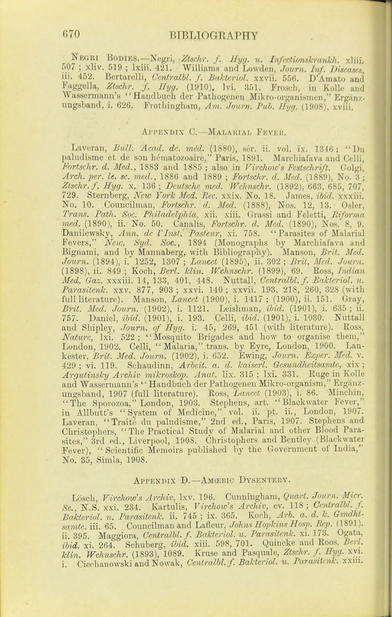 Negri Bodies.—Negri, Zlschr. f. Jlyy. u. Infectionskramkh. xliii. 507 ; xliv. 519 ; Ixiii. 421, Willidms and Lowden, Journ. Inf. JHseases, iii. 452. Bertarelli, Ccnlralbl. f. Bakleriol. xxvii. 556. D'Amato and Faggella, Zlsckr. f. Ifyy. (1910), Ivi. 3r)l. Frosch, in Kolle and Wassermanu's Handbucii der Pathogenen Mil<ro-organi.snien, Ergan/,- uugsband, 1. 62G. Frothingham, Am. Journ. Pah. llyij. (1908), xviii. Ai'i'EXDix C.—Malarial Fevkk. Laveran, B\dl. Acad. dr.. mikl. (1880), ser. ii. vol. ix. 1346;  Du paludisme et de son hi^niatozoaire, Paris, 1891. Marcliiaf'ava and Gclii, Fortschr. d. Med., 1883 and 1885 ; also in Firchovfs Festschrift. (Jolgi, Arch. 2Kr. le. sc. vied., 1886 and 1889 ; Fortschr. d. Med. (1889), No. 3 ; Ztschr.f. Hyg. x. 136 ; Deutsche mr.d. Wchnschr. (1892), 663, 685, 707, 729. Sternberg, New York Med. Re.c. xxix. No. 18. James, ibid, xxxiii. No, 10. Councilman, Fortschr. d. Med. (1888), Nos. 12, 13. Osier, Trans. Fath. Soc. Philadelphia, xii. xiii. Grassi and Feletti, Riforma vied. (1890), ii. No. 50. Canalis, Fortschr. d. Med. (1890), Nos. 8, 9. banilewsky, Ann. de VInst.' Pasteur, xi. 758. Parasites of Malarial Fevers, New. Syd. Soc, 1894 (Monographs by Marchiafava and Bignami, and by Mannaberg, with Bibliography). Manson, Brit. Med. Journ. (1894). i. 1252, 1307 ; Lancet (1895), ii. 302 ; Brit. Med. Journ. (1898), ii. 849 ; Koch, Berl. klin. Wchnschr. (1899), 69. Ross, Indian Med. Gaz. xxxiii. 14, 133, 401, 448. Nuttall, Centralhl. f. Bakteriol. u. Parasitenk. xxv. 877, 903; xxvi. 140; xxvii. 193, 218, 260, 328 (with fullliterature). Manson, La7icet (1900), i. 1417 ; (1900), ii. 151. Gray, Brit. Med. Journ. (1902), i. 1121. Leishman, ibid. (1901), i. 635 ; ii. 757. Daniel, ibid. (1901), i. 193. Celli, ibid. (1901), i. 1030. Nuttall and Shipley, Journ. of Hyg. i. 45, 269, 451 (with literature). Ross, Nature, Ixi. 522 ; Mosquito Brigades and how to organise them, London, 1902. Celli,  Malaria, trans, by Eyre, London, 1900. Lan- kester, Brit. Med. Journ. (1902), i. 652. Ewing, Journ. Expcr. Med. v. 429; vi. 119. Schaudinu, Arbeit, a. d. kaiscrl. Gesundheitsamte, xix ; Arqutinsky Archiv mikroskop. Anat. lix. 315 ; Ixi. 331. Ruge in Kolle and Wasserniann's  Handbuch der Pathogenen Mikro-organism, Ergiinz- ungsband, 1907 (full literature). Ross, Lancet (1903), i. 86. Minchin, The Sporozoa, London, 1903. Stephens, art.  Blackwater Fever, in AUbutt's System of Medicine, vol. ii. pt. ii., London, 1907. Laveran, Traite du paludisme, 2nd ed., Paris, 1907. Stephens and Christophers,  The Practical Study of Malarial and other Blood Para- sites, 3rd ed., Liverpool, 1908. Christophers and Bentley (Blackwater Fever),  Scientific Memoirs published by the Government of India, No, 35, Simla, 1908. Appendix D.—Amcebic Dysentery. Lbsch, Virchow's Archiv, Ixv. 196. Cunningham, Quart. Journ. Micr. Sc., N.S. xxi. 234. Kartulis, Virchow's Archiv, cv. 118; Ccntralbl. f. Bakteriol. u. Parasitenk. ii. 745 ; ix. 365. Koch, Arb. a. d. k. Gmdht- samte. iii. 65. Councilman and Lafleur, John^i Hopkins Hosp. Ecp. (1891). ii 395. Maggiora, Centralbl. f. Bakteriol. u. Parasitenk. xi. 173. Ogata, ibid. xi. 264. Schuberg, ibid. xiii. 598, 701. Quincke and Roos, Berl. klin. Wchnschr. (1893), 1089. Kruse and Pasquale, Ztsehr. f. Hyg. xvi.