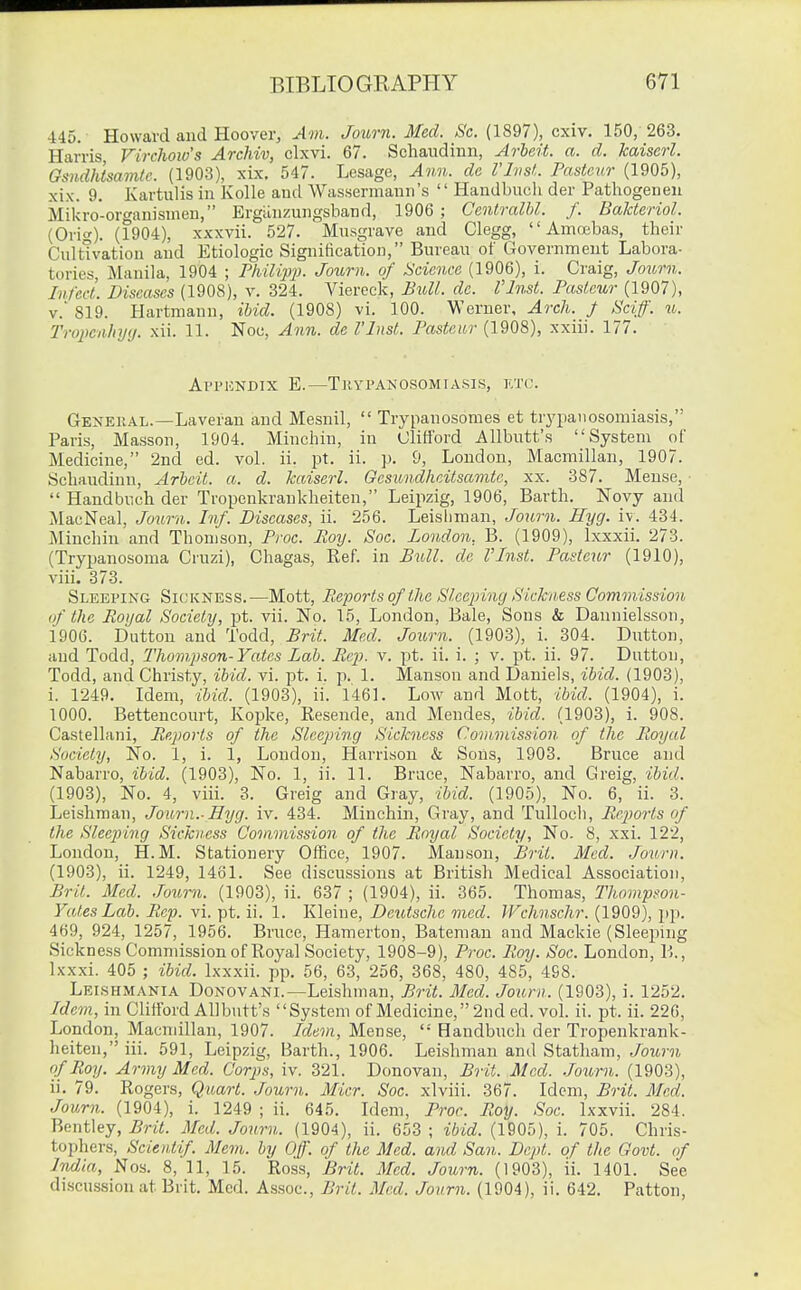 ■i45. Howard and Hoover, Am. Journ. Med. Sc. (1897), cxiv. 150, 263. Harris, Firchoiv's Archiv, clxvi. 67. Schaudinn, Arbeit, a. d. kaiserl. Gsndhtsamte. (1903), xix. 547. Lesage, Ann. dc I'lnst. Pasteur (1905), xix. 9. Kartulis in KoUe and Wassermaun's  Handbuch der Pathogeneu Mikro-organismen, Ergiinzungsband, 1906 ; Centralhl. f. BaUeriol. (Orig). (1904), xxxvii. 527. Musgrave and Clegg,  Amcebas, tlieir Cultivation and Etiologic Signification, Bureau of Government Labora- tories, Manila, 1904 ; Fhilipp. Journ. of Science (1906), i. Craig, Joimi. Infect. Diseases (1908), v. 324. Viereck, Bull. de. Vlnst. Pasteur (1907), v.' 819. Hartmann, ihid. (1908) vi. 100. Werner, Arch. J Sciff. u. Tropenlnjii. xii. 11. Noc, Ann. de I'lnst. Pasteur (1908), xxiii. 177. Al'l'HNDIX E.—TUYPANOSOMIASIS, KTC. Gknejial.—Laveran and Mesnil,  Trypanosomas et tr3'paiiosomiasis, Paris, Masson, 1904. Minchin, in Clifford AUbutt's System of Medicine, 2nd ed. vol. ii. pt. ii. p. 9, London, Macmillan, 1907. Schaudinn, Arbeit, a. d. kaiserl. Gesundhcitsamte, xx. 387. Mense, ■  Handbuch der Tropenkrankheiten, Leipzig, 1906, Earth. Novy and MacNeal, Journ. Inf. Diseases, ii. 256. Leisliman, Journ. Hyg. iv. 434. Minchin and Thomson, Proc. Roy. Soc. London, B. (1909), Ixxxii. 273. (Tryjjanosoma Cruzi), Chagas, E,ef. in Bull, dc I'lnst. Pasteur (1910), viii. 373. Sleeping Sickness.—Mott, Reports of the Sleejnng Sick'ness Commission (f the Royal Society, pt. vii. No. 15, London, Bale, Sons & Dannielsson, 1906. Button and Todd, Brit. Med. Journ. (1903), i. 304. Button, and Todd, Thompson-Yates Lab. Re}), v. pt. ii. i. ; v. pt. ii. 97. Button, Todd, and Christy, ibid. vi. pt. i. p. 1. Manson and Baniels, ibid. (1903), i. 1249. Idem, ibid. (1903), ii. 146]. Low and Mott, ibid. (1904), i. 1000. Bettencourt, Kopke, Resende, and Mendes, ibid. (1903), i. 908. Castellani, Reports of the Sleeping Sickness Commission of the Royal Society, No. 1, i. 1, London, Harrison & Sons, 1903. Bruce and Nabarro, ibid. (1903), No. 1, ii. 11. Bruce, Nabarro, and Greig, ibid. (1903), No. 4, viii. 3. Greig and Gray, ibid. (1905), No. 6, ii. 3. Leishman, Joiirn.-Eyg. iv. 434. Minchin, Gray, and Tulloch, Reports of the Sleeping Sickness Commission of the Royal Society, No. 8, xxi. 122, London, H. M. Stationery Office, 1907. Manson, Brit. Med. Journ. (1903), ii. 1249, 1461. See discussions at British Medical Association, Brit. Med. .Tourn. (1903), ii. 637 ; (1904), ii. 365. Thomas, Thompson- YalesLab. Rep. vi. pt. ii. 1. Kleine, Deutsche med. Wchnschr. (1909), pp. 469, 924, 1257, 1956. Bruce, Hamerton, Batemau and Mackie (Sleeping Sickness Commission of Royal Society, 1908-9), Proc. Roy. Soc. London, V,., Ixxxi. 405 ; ibid. Ixxxii. pp. 56, 63, 256, 368, 480, 485, 498. Lei.shmania Bonovani.—Leishman, Brit. Med. Journ. (1903), i. 1252. Idem, in Clifford AUbutt's System of Medicine, 2ud ed. vol. ii. pt. ii. 226, London, Macmillan, 1907. Idem, Mense,  Handbuch der Tropenkrank- heiten, iii. 591, Leipzig, Barth., 1906. Leishman and Statham, Joitrn of Roy. Army Med. Corps, iv. 321. Bonovan, Brit. Med. .lourn. (1903), ii. 79. Rogers, Quart. Journ. Micr. Soc. xlviii. 367. Idem, Brit. Med. Journ. (1904), i. 1249 ; ii. 645. Idem, Proc. Roy. Soc. Ixxvii. 284. Bontley, Brit. Med. Journ. (1904), ii. 653 ; ibid. (1905), i. 705. Chris- tophers, Scientif. Mem. by Off. of the Med. and San. Dept. of the Govt, of India, Nos. 8, 11, 15. Ross, Brit. Med. Journ. (1903), ii. 1401. See discussion at Brit. Med. Assoc., Brit. Med. Journ. (1904), ii. 642. Patton,