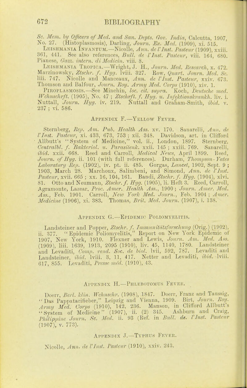 Sc. Mem. by Officers of Med. and San. Depls. Gov. India, Calcutta, 1907, No. 27. (Histoplasmosis), Darling, Jour7i,. Ex. Med. (1909), xi. .015. Lki.siimania Infantum.—Nic!oll(3, Ann. del'Inst. /Wewr (1909), xxiii. 361, 441. See also relereiices, Bull, de i'litst. Pasteur, viii. 164, 680. Pianese, Gazz. intern, di Mediein. viii. 8. Lklshmania Tkoi'ica.—Wiiglit, J. H., ,Tourn. Med. Research, x. 472. Mavzinowsky, Ztschr. f. Ilyij. Iviii. 327. Row, Quart. Journ. Med. Sc. liii. 747. NicoUo and Manceaux, Ann. de I'hist. Pasteur, xxiv. 673. Thomson and rjalfour, Journ. Roy. Army Med. Corps (1910), xiv. 1. PlROi'LASMOSis.—Sec Mineliin, loc. cit. supra. Kocli, Deutsche vied. JVchnschrft. (190.5), No. 47 ; Ztschrfl.f. llyy. u. Infcktionskranlch. Hv. i. Nuttall, Journ. Hyg. iv. 219. Nuttall and Gral'iam-Smith, ibid. v. 237 ; vi. 586. Appendix F.—Yellow Feveb. Sternberg, Rep. Am. Pub. Health Ass. xv. 170. Sanarelli, Ami: de I'Inst. Pasteur, xi. 433, 673, 753 ; xii. 348. Davidson, art. in Clifford AUbutt's System of Medicine, vol. ii., London, 1897. SternberK, Gentralhl. f. Baldcriol. u. Parasiienk. xxii. 145 ; xxiii. 769. Sanarelli, ibid. xxii. 668. Reed and Carroll, jlfedical News, April 1899. Keed, Journ. of Hyg. ii. 101 (with full references). Durham, Tliompson-Yates Laboratory Rep. (1902), iv. pt. ii. 485. Gorgas, Lancet, 1902, Sept. 9 ; 1903, March 28. Marclioux, Salimbeni, and Simond, Ann. de I'Inst. Pasteur, xvii. 665 ; xx. 16, 104, 161. Bandi, Ztschr. f. Hyg. (1904), xlvi, 81. Otto and Neumann, Ztschr. f. Hjg. (1905), li. Heft 3. Reed, Carroll, Agi'amoute, Lazear. Proc. Amer. Health Ass., 1900; Journ. Amer. Med. Ass., Feb. 1901. Carroll, Neio York Med. Jov.rn., Feb. 1904 ; Amer. Medicine (1906), xi. 383. Thomas, Brit. Med. Joiirn. (1907), i. 138. Appendix G.—Epidemic Poliomyelitis. Landsteiner and Popper, Ztschr. f. Immunitdtsforschung (Orig.) (1902), ii. 377. Epidemic Poliomyelitis, Report on New York Epidemic of 1907, New York, 1910. Flexner and Lewis, .lourn. Am. Med. Ass. (1909), liii. 1639, 1913, 2095 (1910), liv. 45, 1140, 1780. Lamlsteiner and Levaditi, Comp. rend. Soc. de hiol. Ivii, 592, 787. Levaditi and Landsteiner, ibid. Iviii. 3, 11, 4] 7. Netter and Levaditi, ibid. Iviii. 017, 855. Levaditi, Prcsse mcd. (1910), 43. Appendix H.—Pdlkrotomus Fevep. Doerr, Berl. klin. Wchnschr. (1908), 1847. Doerr, Franz and Taussig,  Das Pappatacifieber, Leipzig and Vienna, 1909. Birt, Journ. Roy. Army Med. Corps (1910), 142, 236. Manson, in Clifford AUbutt's System of Medicine (1907), ii. (2) 345. Ashburu and Craig, Philippine Journ. Sc. Mcd. ii. 93 (Ref. in Bull. de. I'Inst. Pasteur (1907), V. 773). Appendix J.—Typhus Fever. NicoUe, Ann. deVIiist. Pasteur {1910), xxiv. 243.