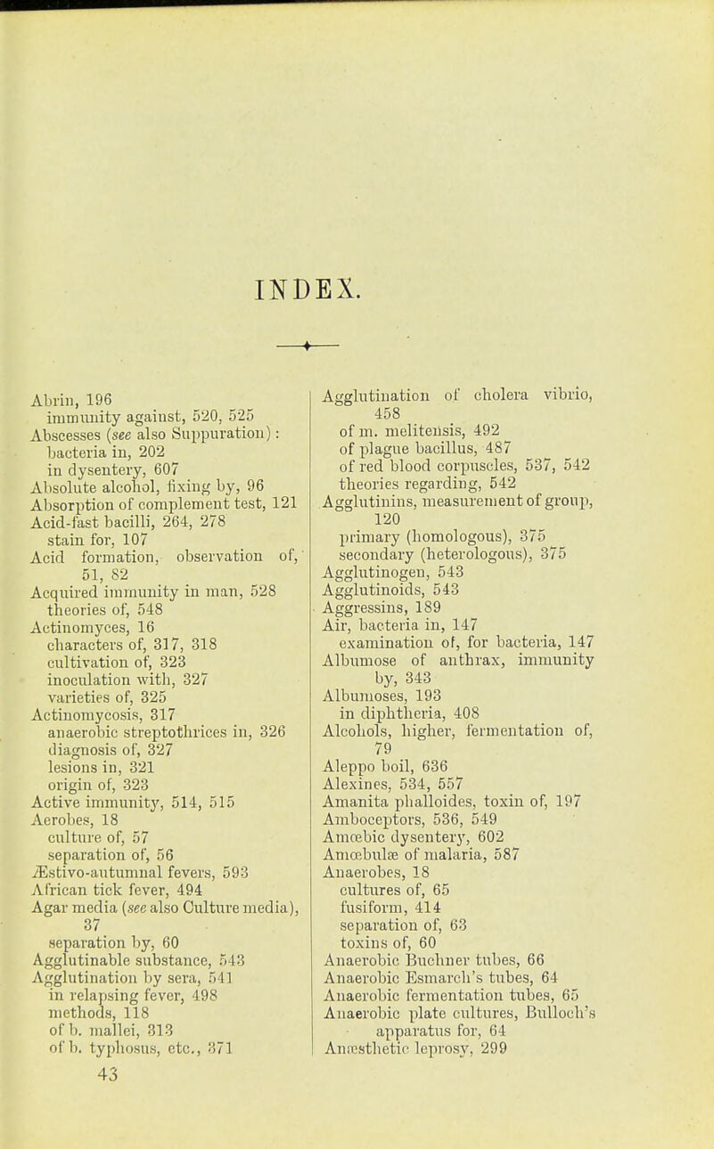 INDEX. Abrin, 196 immunity agaiust, 520, 525 Abscesses {see also Suppuration): bacteria in, 202 in dysentery, 607 Absolute alcohol, fixing by, 96 Absorption of complement test, 121 Acid-last bacilli, 264, 278 stain for, 107 Acid formation, observation of,' 51, 82 Acquired immunity in man, 528 theories of, 548 Actinomyces, 16 characters of, 317, 318 cultivation of, 323 inoculation with, 327 varieties of, 325 Actinomycosis, 317 anaerobic streptotlirices in, 326 diagnosis of, 327 lesions in, 321 origin of, 323 Active immunitj', 514, 515 Aerobes, 18 culture of, 57 separation of, 56 iEstivo-autumual fevers, 593 African tick fever, 494 Agar media (see also Culture media), 37 separation by, 60 Agglutinable substance, 543 Agglutination by sera, 541 in relapsing fever, 498 methods, 118 of b. mallei, 813 of b. typhosus, etc., 371 Agglutination of cholera vibrio, 458 of m. meliteusis, 492 of plague bacillus, 487 of red blood corpuscles, 537, 542 theories regarding, 542 Agglutinins, measurement of group, 120 primary (homologous), 375 secondary (heterologous), 375 Agglutinogen, 543 Agglutinoids, 543 ■ Aggressins, 189 Air, bacteria in, 147 examination of, for bacteria, 147 Albumose of anthrax, immunity by, 343 Albunioses, 193 in diphtheria, 408 Alcohols, higher, fermentation of, 79 Aleppo boil, 636 Alexines, 534, 557 Amanita phalloides, toxin of, 197 Amboceptors, 536, 549 Amcebic dysentery, 602 Aniffibulje of malaria, 587 Anaerobes, 18 cultures of, 65 fusiform, 414 separation of, 63 toxins of, 60 Anaerobic Buchner tubes, 66 Anaerobic Esraarch's tubes, 64 Anaerobic fermentation tubes, 65 Anaerobic plate cultures, Birlloch's apparatus for, 64 Anresthetie leprosy, 299 43