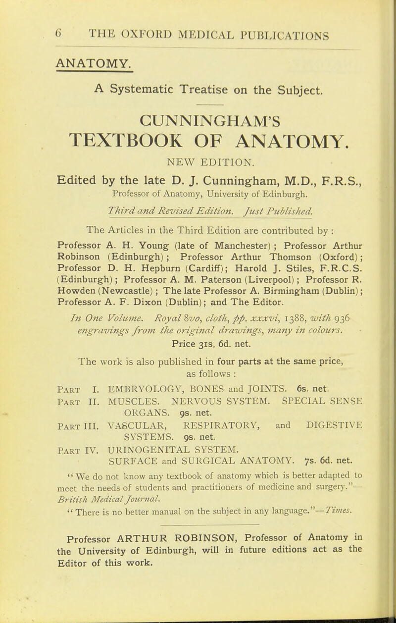 ANATOMY. A Systematic Treatise on the Subject. CUNNINGHAM'S TEXTBOOK OF ANATOMY. NEW EDITION. Edited by the late D. J. Cunningham, M.D., F.R.S., Professor of Anatomy, University of Edinburgh. Third and Revised Edition. Just Published. The Articles in the Third Edition are contributed by : Professor A. H. Young (late of Manchester) ; Professor Arthur Robinson (Edinburgh) ; Professor Arthur Thomson (Oxford); Professor D. H. Hepburn (Cardiff); Harold J. Stiles, F.R.C.S. (Edinburgh); Professor A. M. Paterson (Liverpool); Professor R. Howden (Newcastle); The late Professor A. Birmingham (Dublin); Professor A. F. Dixon (Dublin); and The Editor. In One Volume. Royal %vo, cloth, pp. xxxvi, 1388, with 936 e7igravings from the original drazuings, many in colours. Price 31s. 6d. net. The work is also published in four parts at the same price, as follows : Part I. EMBRYOLOGY, BONES and JOINTS. 6s. net. Part II. MUSCLES. NERVOUS SYSTEM. SPECIAL SENSE ORGANS. 9s. net. Part III. VASCULAR, RESPIRATORY, and DIGESTIVE SYSTEMS. 9s. net. Part IV. URINOGENITAL SYSTEM. SURFACE and SURGICAL ANATOMY. 7s. 6d. net. '' We do not know any textbook of anatomy which is better adapted to meet the needs of students and practitioners of medicine and surgerj-.— British Medical Journal.  There is no better manual on the subject in any language.—Times. Professor ARTHUR ROBINSON, Professor of Anatomy in the University of Edinburgh, will in future editions act as the Editor of this work.