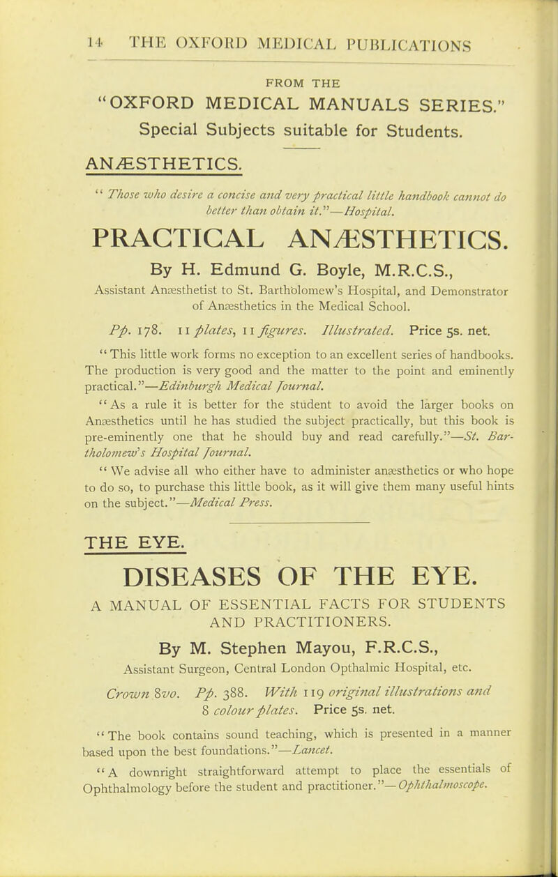 FROM THE OXFORD MEDICAL MANUALS SERIES. Special Subjects suitable for Students. ANESTHETICS. '' Those who desire a concise and very practical little ha7idbook cannot do better than obtain it.—Hospital. PRACTICAL ANt^^STHETICS. By H. Edmund G. Boyle, M.R.C.S., Assistant Anresthetist to St. Bartholomew's Hospital, and Demonstrator of AnEcsthetics in the Medical School. Pp. 178. \\ plates., II figures. Illustrated. Pricess.net.  This little work forms no exception to an excellent series of handbooks. The production is very good and the matter to the point and eminently practical.—Edinburgh Medical Journal,  As a rule it is better for the student to avoid the larger books on Anaesthetics until he has studied the subject practically, but this book is pre-eminently one that he should buy and read carefully.—St. Bar- tholomew's Hospital /ourttal.  We advise all who either have to administer anaesthetics or who hope to do so, to purchase this little book, as it will give them many useful hints on the subject.—Medical Press. THE EYE. DISEASES OF THE EYE. A MANUAL OF ESSENTIAL FACTS FOR STUDENTS AND PRACTITIONERS. By M. Stephen Mayou, F.R.C.S., Assistant Surgeon, Central London Opthalmic Hospital, etc. Crown %vo. Pp. 388. With 119 original illustrations and 8 colour plates. Price 5s. net. The book contains sound teaching, which is presented in a manner based upon the best foundations.—Lattcet. A downright straightforward attempt to place the essentials of Ophthalmology before the student and x>'^a.ci\t\onex.—Ophthalmoscope.