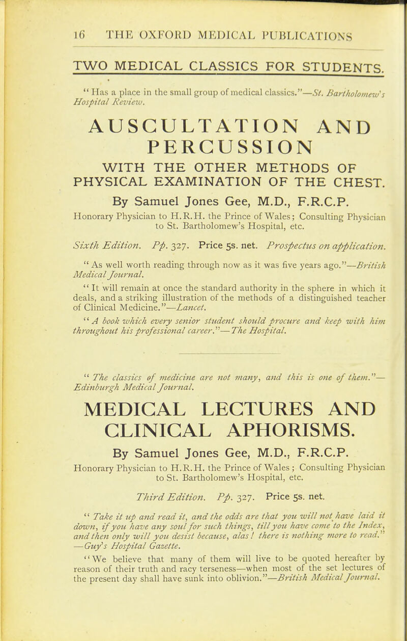 TWO MEDICAL CLASSICS FOR STUDENTS.  Has a place in the small group of medical classics.—St. Bartholomew''s Hospital Review. AUSCULTATION AND PERCUSSION WITH THE OTHER METHODS OF PHYSICAL EXAMINATION OF THE CHEST. By Samuel Jones Gee, M.D., F.R.C.P. Honorary Physician to H.R.H. the Prince of Wales; Consulting Physician to St. Bartholomew's Hospital, etc. Sixth Editioji. Pp. 327. Price 5s. net. Prospectus on application.  As well worth reading through now as it was five years ago.—British Medical Journal.  It will remain at once the standard authority in the sphere in which it deals, and a striking illustration of the methods of a distinguished teacher of Clinical Medicine.—Lancet. A book which every senior student should procure and keep with him throughout his professional career.—The Hospital.  The classics of medicine are not many, and this is one of them.— Edinburgh Medical Journal. MEDICAL LECTURES AND CLINICAL APHORISMS. By Samuel Jones Gee, M.D., F.R.C.P. Honorary Physician to H.R.H. the Prince of Wales ; Consulting Physician to St. Bartholomew's Hospital, etc. Third Edition. Pp. 327. Price 5s. net.  Take it up and read it, and the odds are that you will not have laid it down, if you have any soul for such things, till you have cotne to the Index,^ and then only will you desist because, alas ! there is nothing more to read. —Guy's Hospital Gazette. We believe that many of them will live to be quoted hereafter by reason of their truth and racy terseness—when most of the set lectures of the present day shall have sunk into oblivion.—British Medical Journal.