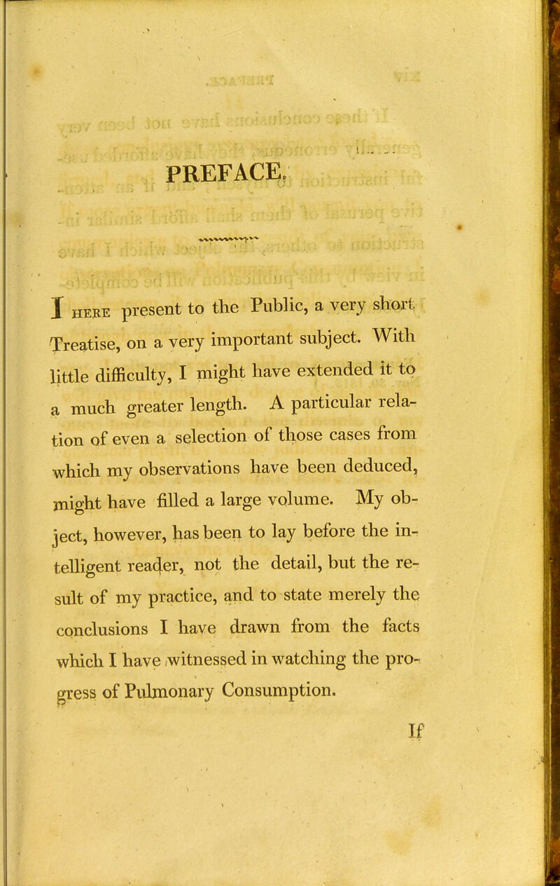 PREFACE, I here present to the Public, a very short Treatise, on a very important subject. With little difficulty, I might have extended it to a much greater length. A particular rela- tion of even a selection of those cases from which my observations have been deduced, might have filled a large volume. My ob- ject, however, has been to lay before the in- telligent reader, not the detail, but the re- sult of my practice, and to state merely the conclusions I have drawn from the facts which I have witnessed in watching the pro- gress of Pulmonary Consumption. If