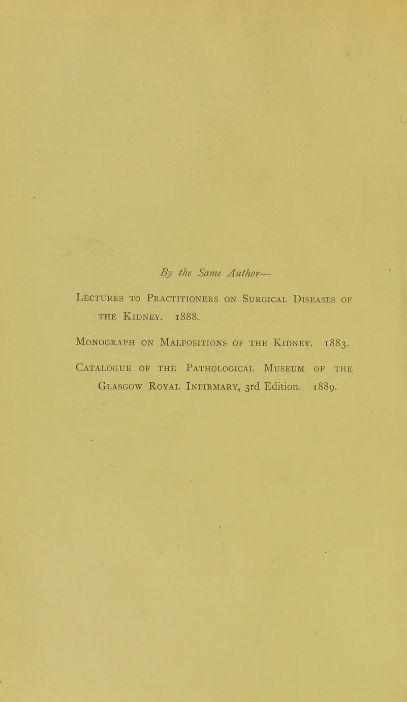 By the Same Author— Lectures to Practitioners on Surgical Diseases of THE Kidney. 1888. Monograph on Malpositions of the Kidney. 1883. Catalogue of the Pathological Museum of the Glasgow Royal Infirmary, 3rd Edition. 1889.