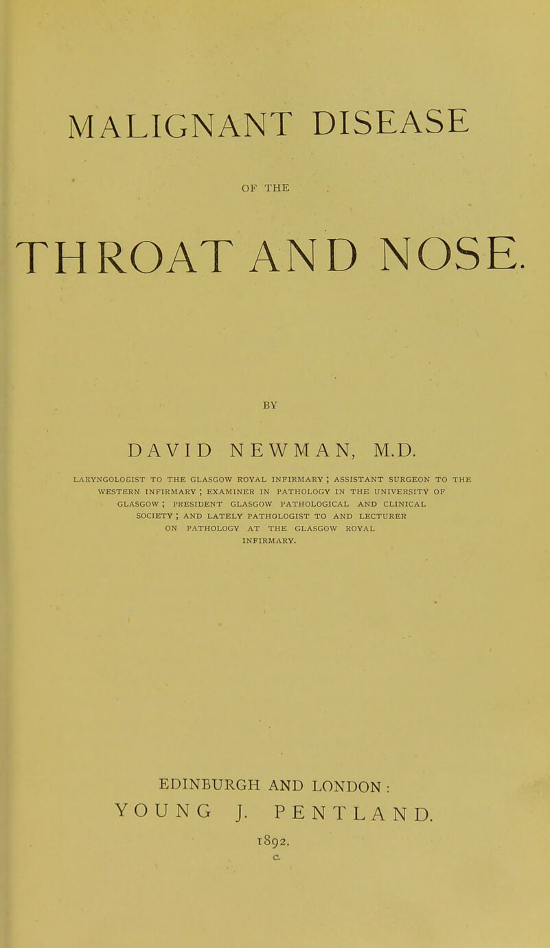 OF THE THROAT AND NOSE. BY DAVID NEWMAN, M.D. LARYNGOLOCIST TO THE GLASGOW ROYAL INFIRMARY ; ASSISTANT SURGEON TO THE WESTERN INFIRMARY ; EXAMINER IN PATHOLOGY IN THE UNIVERSITY OF GLASGOW ; PRESIDENT GLASGOW PATHOLOGICAL AND CLINICAL SOCIETY ; AND LATELY PATHOLOGIST TO AND LECTURER ON PATHOLOGY AT THE GLASGOW ROYAL INFIRMARY. EDINBURGH AND LONDON : YOUNG J. PENTLAND. 1892.