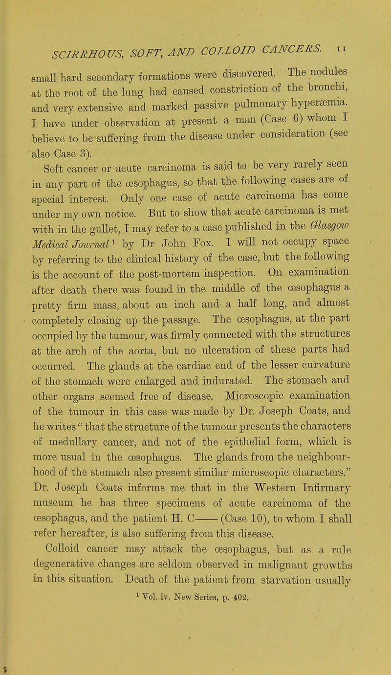 SCIRRHOUS, SOFT, AND COLLOID CANCERS. small hard secondary formations were discovered. The nodules at the root of the lung had caused constriction of the bronchi, and very extensive and marked passive pulmonary hypersemia. I have imder observation at present a man (Case 6) whom I beheve to be suffering from the disease under consideration (see also Case 3). Soft cancer or acute carcinoma is said to be very rarely seen in any part of the oesophagus, so that the foUowing cases are of special mterest. Only one case of acute carcinoma has come under my own notice. But to show that acute carcinoma is met with in the gullet, I may refer to a case published in the Glasgow Medical Journal ^ by Dr John Fox. I will not occupy space by referring to the cHnical history of the case, but the following is the account of the post-mortem inspection. On examination after death there was found in the middle of the oesophagus a pretty firm mass, about an inch and a half long, and almost ■ completely closing up the passage. The oesophagus, at the part occupied by the tumour, was firmly connected with the structures at the arch of the aorta, but no ulceration of these parts had occurred. The glands at the cardiac end of the lesser curvature of the stomach were enlarged and indurated. The stomach and other organs seemed free of disease. Microscopic examination of the tumour in this case was made by Dr. Joseph Coats, and he writes  that the structure of the tumour presents the characters of medullary cancer, and not of the epithelial form, which is more usual in the oesophagus. The glands from the neighbour- hood of the stomach also present sunilar microscopic characters. Dr. Joseph Coats informs me that in the Western Infirmary museum he has three specimens of acute carcinoma of the oesophagus, and the patient H. C (Case 10), to whom I shall refer hereafter, is also sufiering from this disease. Colloid cancer may attack the oesophagus, but as a rule degenerative changes are seldom observed in malignant growths in this situation. Death of the patient from starvation usually ^ Vol. iv. New Series, p. 402.